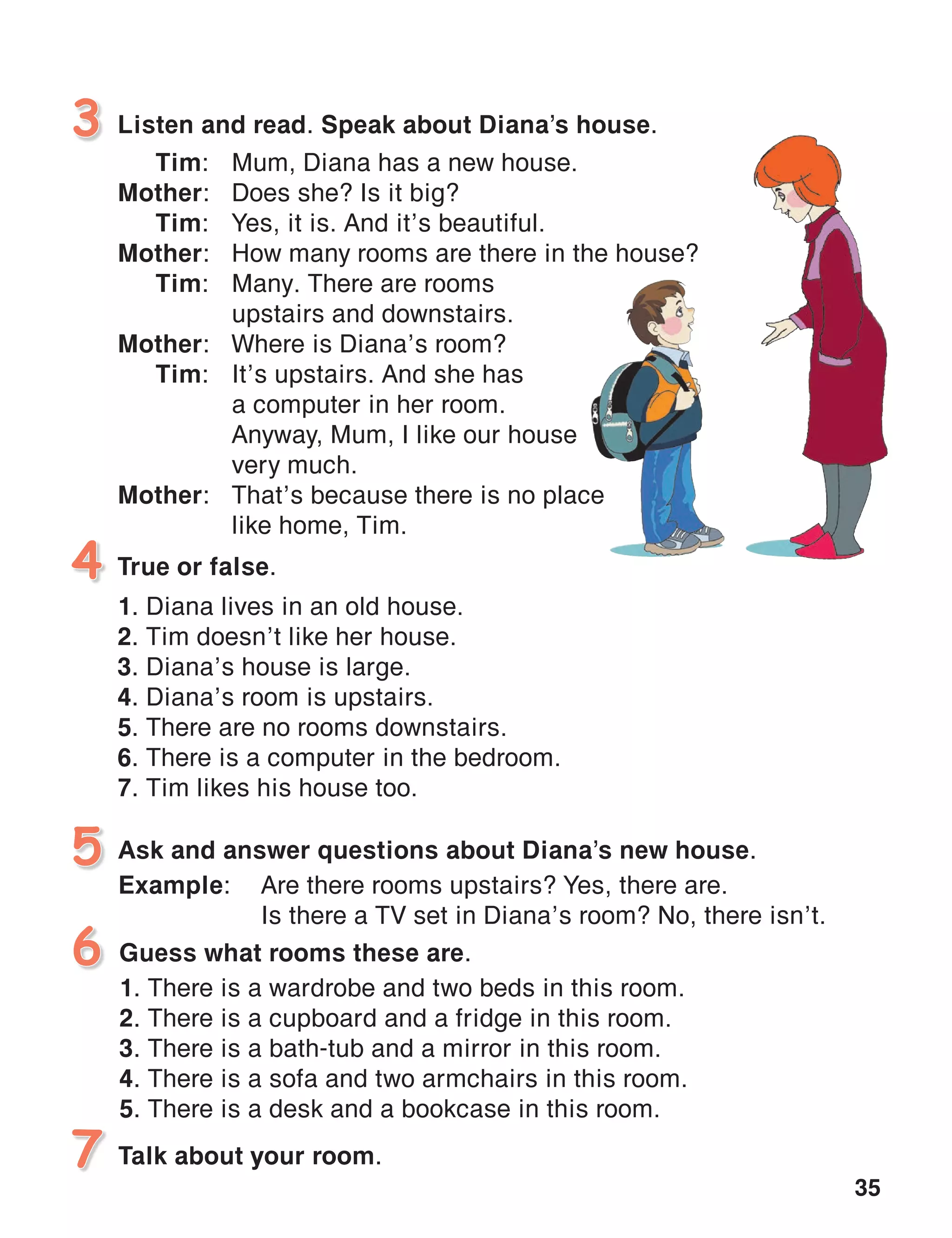 35
Listen and read. Speak about Diana’s house.3
4
Guess what rooms these are.
1. There is a wardrobe and two beds in this room.
2. There is a cupboard and a fridge in this room.
3. There is a bath-tub and a mirror in this room.
4. There is a sofa and two armchairs in this room.	
5. There is a desk and a bookcase in this room.
6
True or false.
1. Diana lives in an old house.
2. Tim doesn’t like her house.
3. Diana’s house is large.
4. Diana’s room is upstairs.
5. There are no rooms downstairs.
6. There is a computer in the bedroom.
7. Tim likes his house too.
Tim:	 Mum, Diana has a new house.
Mother:	 Does she? Is it big?
Tim:	 Yes, it is. And it’s beautiful.
Mother:	 How many rooms are there in the house?
Tim:	 Many. There are rooms
		 upstairs and downstairs.
Mother:	 Where is Diana’s room?
Tim:	 It’s upstairs. And she has
		 a computer in her room.
		 Anyway, Mum, I like our house
		 very much.
Mother:	 That’s because there is no place
		 like home, Tim.
5 Ask and answer questions about Diana’s new house.
Example:	 Are there rooms upstairs? Yes, there are.
	 Is there a TV set in Diana’s room? No, there isn’t.
7 Talk about your room.
 