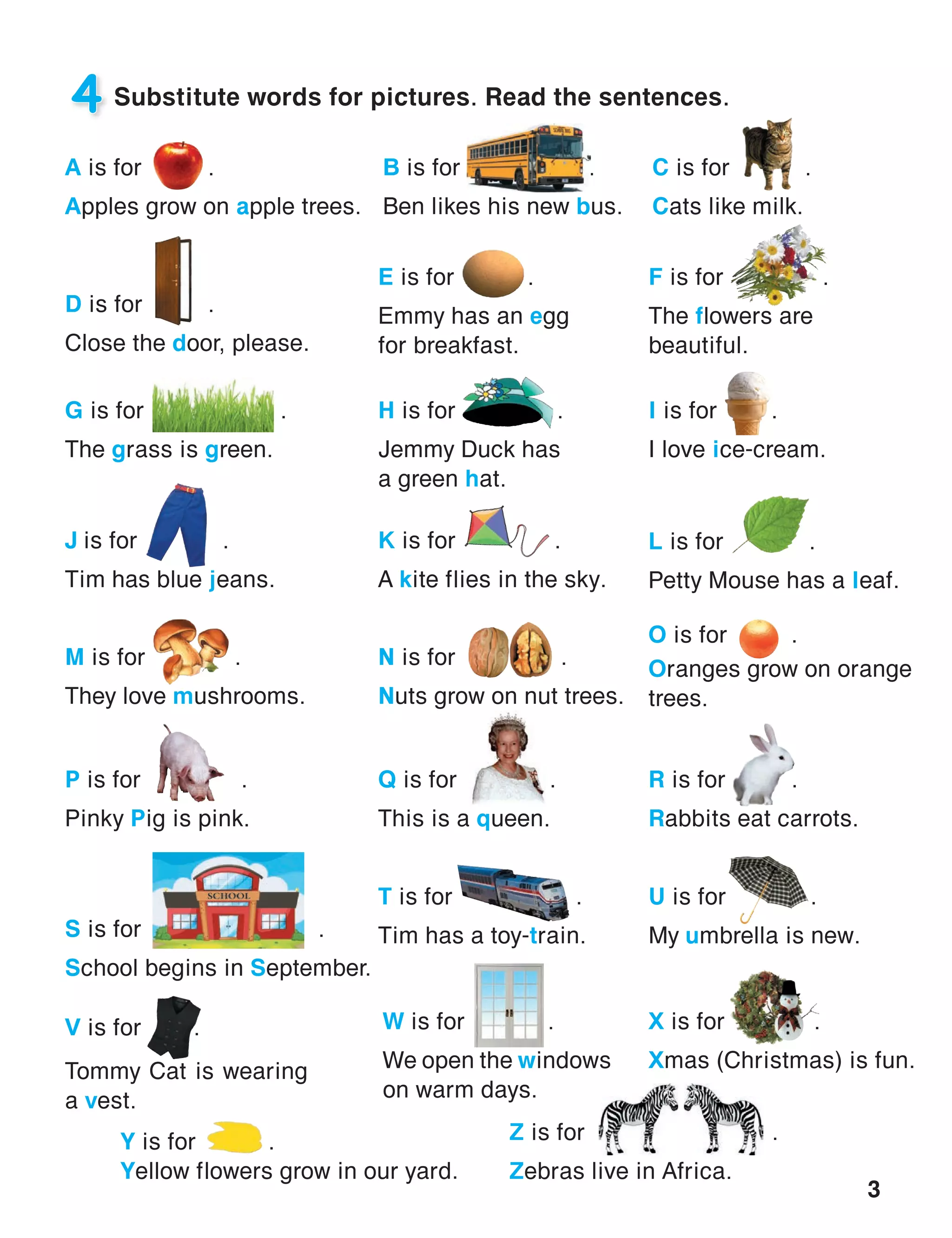 3
4 Substitute words for pictures. Read the sentences.
H is for  .
Jemmy Duck has
a green hat.
I is for     .
I love ice-cream.
J is for 	     .
Tim has blue jeans.
K is for 	 .
A kite flies in the sky.
L is for 	      .
Petty Mouse has a leaf.
M is for        .
They love mushrooms.
N is for .
Nuts grow on nut trees.
O is for	 .
Oranges grow on orange
trees.
P is for	 .
Pinky Pig is pink.
Q is for	 .
This is a queen.
R is for	 .
Rabbits eat carrots.
S is for               .
School begins in September.
T is for	 .
Tim has a toy-train.
U is for	 .
My umbrella is new.
V is for	 .
Tommy Cat is wearing
a vest.
W is for	   .
We open the windows
on warm days.
A is for 	 .
Apples grow on apple trees.
B is for            .
Ben likes his new bus.
C is for 	 .
Cats like milk.
D is for	 .
Close the door, please.
E is for 	 .
Emmy has an egg
for breakfast.
F is for          .
The flowers are
beautiful.
G is for               .
The grass is green.
X is for	 .
Xmas (Christmas) is fun.
Y is for .
Yellow flowers grow in our yard.
Z is for 	  .
Zebras live in Africa.
 