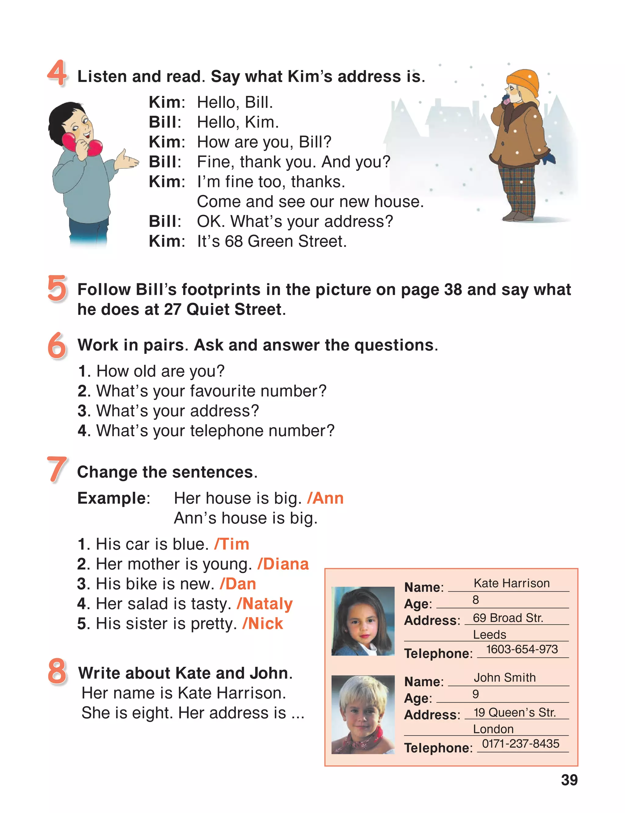 39
Listen and read. Say what Kim’s address is.4
Follow Bill’s footprints in the picture on page 38 and say what
he does at 27 Quiet Street.
5
Work in pairs. Ask and answer the questions.
1. How old are you?
2. What’s your favourite number?
3. What’s your address?
4. What’s your telephone number?
6
Change the sentences.	
Example:	 Her house is big. /Ann
	 Ann’s house is big.
1. His car is blue. /Tim
2. Her mother is young. /Diana
3. His bike is new. /Dan
4. Her salad is tasty. /Nataly
5. His sister is pretty. /Nick
7
Write about Kate and John.
Her name is Kate Harrison.
She is eight. Her address is ...
8
Kim:	 Hello, Bill.
Bill:	 Hello, Kim.
Kim:	 How are you, Bill?
Bill:	 Fine, thank you. And you?
Kim:	 I’m fine too, thanks.
	 Come and see our new house.
Bill:	 OK. What’s your address?
Kim:	 It’s 68 Green Street.
Name:
Age:
Address:
Telephone:
Kate Harrison
8
69 Broad Str.
Leeds
1603-654-973 
Name:
Age:
Address:
Telephone:
John Smith
9
19 Queen’s Str.
London
0171-237-8435
 