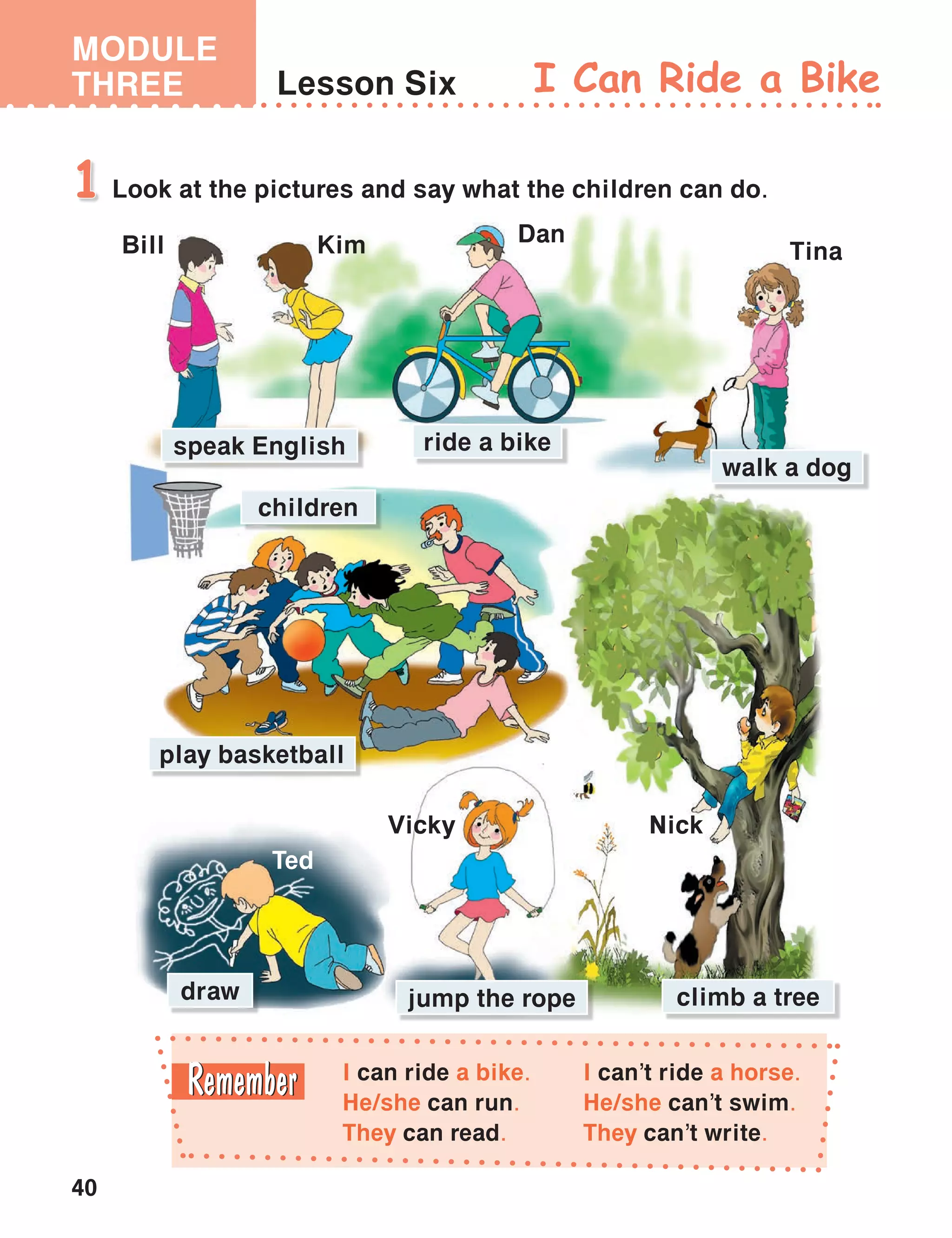 40
MODULE
THREE Lesson Six I Can Ride a Bike
I can ride a bike.
He/she can run.
They can read.
I can’t ride a horse.
He/she can’t swim.
They can’t write.
Look at the pictures and say what the children can do.1
Ted
Bill Kim Dan
NickVicky
Tina
walk a dog
climb a tree
speak English ride a bike
children
jump the rope
play basketball
draw
 