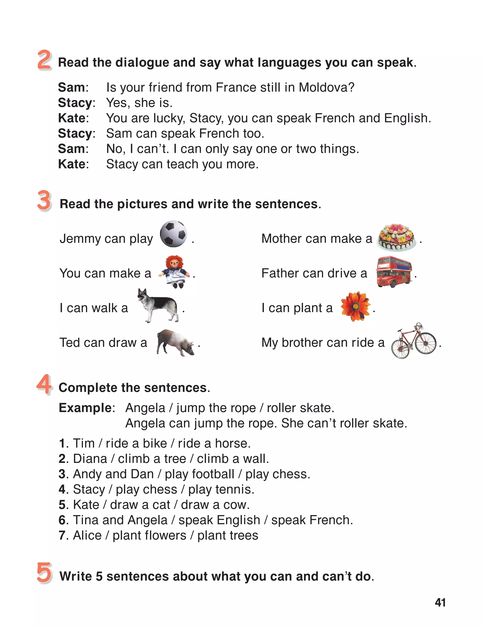 41
Read the dialogue and say what languages you can speak.
Sam:	 Is your friend from France still in Moldova?
Stacy:	 Yes, she is.
Kate:	 You are lucky, Stacy, you can speak French and English.
Stacy:	 Sam can speak French too.
Sam:	 No, I can’t. I can only say one or two things.
Kate:	 Stacy can teach you more.
2
Read the pictures and write the sentences.
Jemmy can play 	 .
You can make a 	 .
I can walk a .
Ted can draw a .
3
Write 5 sentences about what you can and can’t do.5
Complete the sentences.
Example:	 Angela / jump the rope / roller skate.
	 Angela can jump the rope. She can’t roller skate.
1. Tim / ride a bike / ride a horse.
2. Diana / climb a tree / climb a wall.
3. Andy and Dan / play football / play chess.
4. Stacy / play chess / play tennis.
5. Kate / draw a cat / draw a cow.
6. Tina and Angela / speak English / speak French.
7. Alice / plant flowers / plant trees
4
Mother can make a .
Father can drive a .
I can plant a .
My brother can ride a .
 
