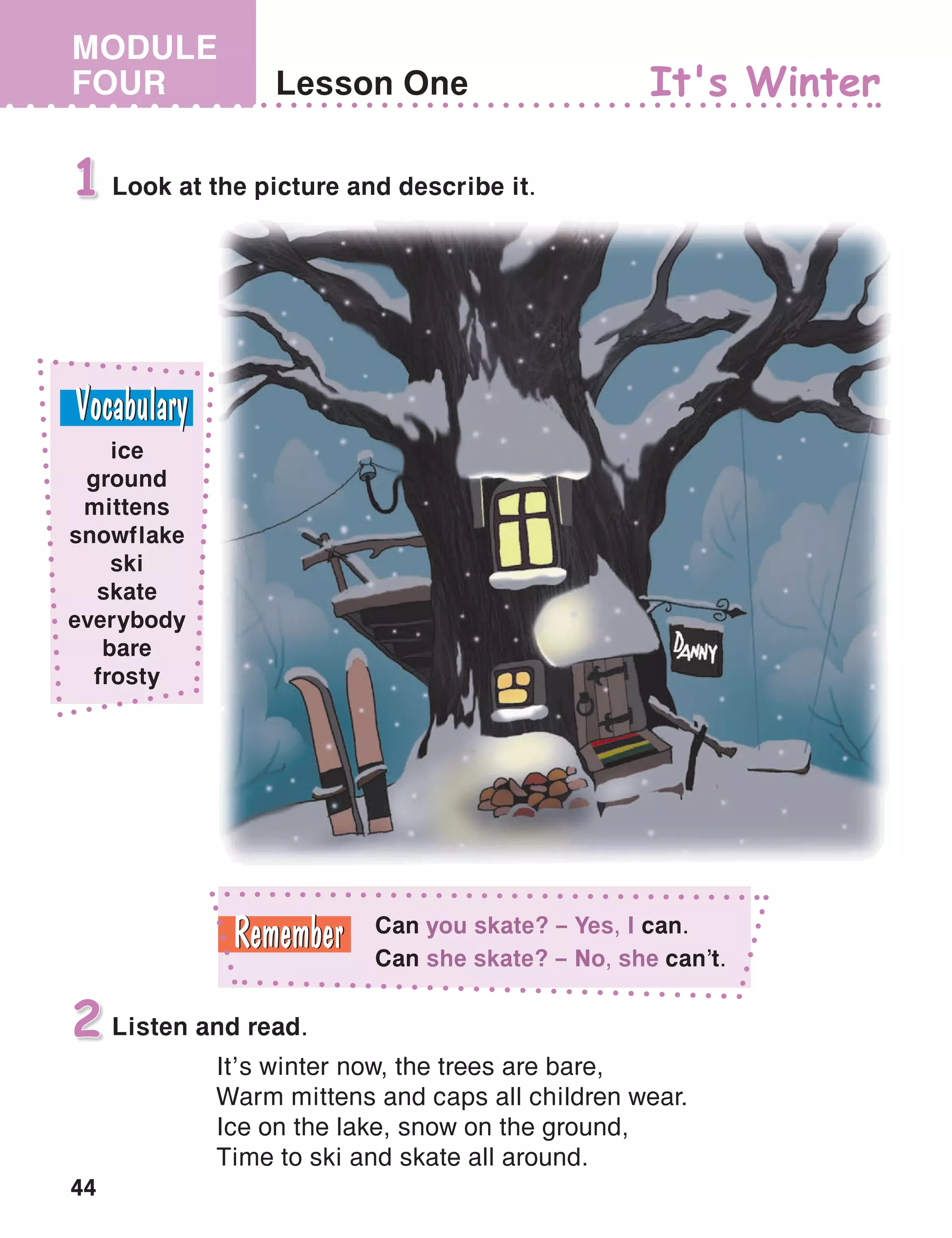 44
MODULE
FOUR Lesson One
Look at the picture and describe it.1
It's Winter
Listen and read.
It’s winter now, the trees are bare,
Warm mittens and caps all children wear.
Ice on the lake, snow on the ground,
Time to ski and skate all around.
2
ice
ground
mittens
snowflake
ski
skate
everybody
bare
frosty
Can you skate? – Yes, I can.
Can she skate? – No, she can’t.
 