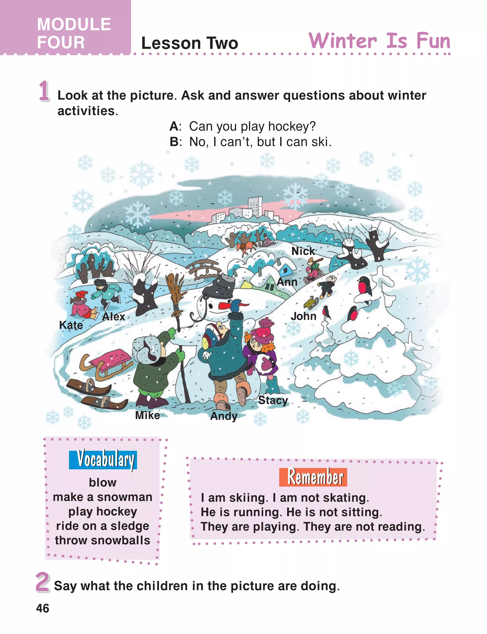 46
MODULE
FOUR Lesson Two Winter Is Fun
Look at the picture. Ask and answer questions about winter
activities.
	A:	Can you play hockey?
	B:	No, I can’t, but I can ski.
1
Say what the children in the picture are doing.2
Alex
Kate
Mike Andy
Stacy
John
Ann
Nick
blow
make a snowman
play hockey
ride on a sledge
throw snowballs
I am skiing. I am not skating.
He is running. He is not sitting.
They are playing. They are not reading.
 