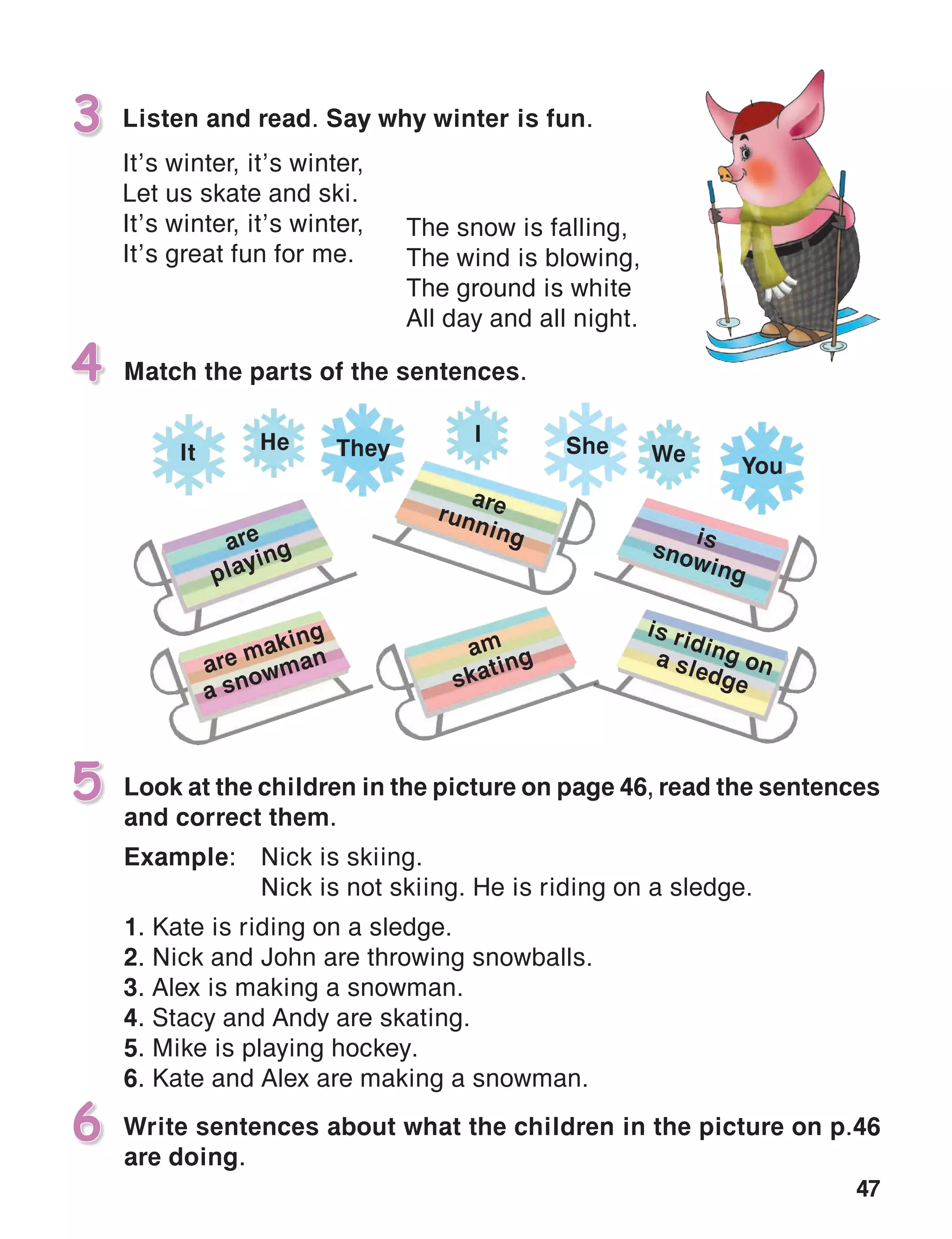 47
Listen and read. Say why winter is fun.
It’s winter, it’s winter,
Let us skate and ski.
It’s winter, it’s winter,
It’s great fun for me.
3
Look at the children in the picture on page 46, read the sentences
and correct them.
Example:	 Nick is skiing.
	 Nick is not skiing. He is riding on a sledge.
1. Kate is riding on a sledge.
2. Nick and John are throwing snowballs.
3. Alex is making a snowman.
4. Stacy and Andy are skating.
5. Mike is playing hockey.
6. Kate and Alex are making a snowman.
5
Match the parts of the sentences.4
The snow is falling,
The wind is blowing,
The ground is white
All day and all night.
Write sentences about what the children in the picture on p.46
are doing.
6
are
playing
are making
a snowman am
skating
arerunning issnowing
is riding ona sledge
TheyHe I
It She We
You
 