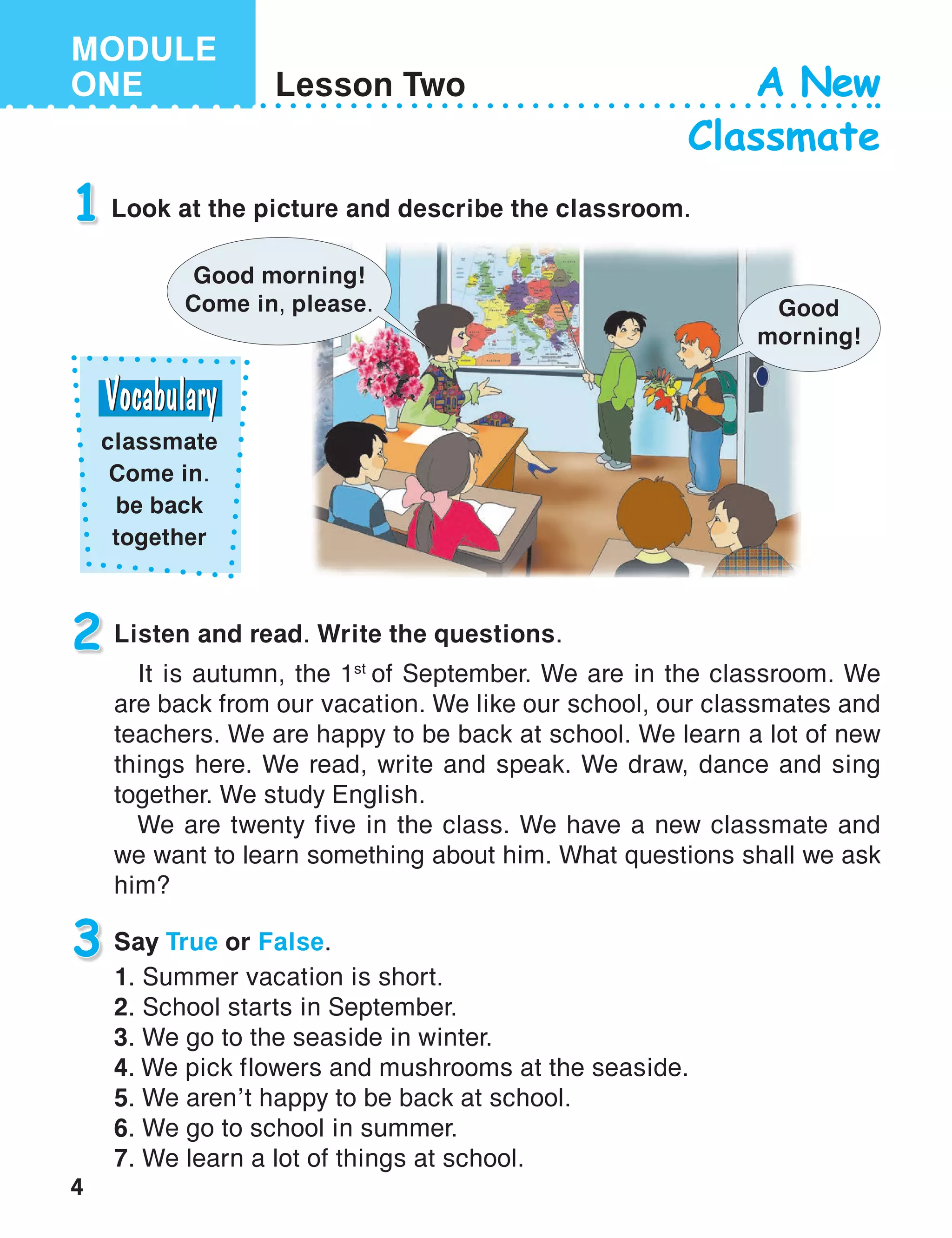 4
MODULE
ONE Lesson Two A New
Classmate
1 Look at the picture and describe the classroom.
Listen and read. Write the questions.
It is autumn, the 1st
of September. We are in the classroom. We
are back from our vacation. We like our school, our classmates and
teachers. We are happy to be back at school. We learn a lot of new
things here. We read, write and speak. We draw, dance and sing
together. We study English.
We are twenty five in the class. We have a new classmate and
we want to learn something about him. What questions shall we ask
him?
2
Good
morning!
Say True or False.
1. Summer vacation is short.
2. School starts in September.
3. We go to the seaside in winter.
4. We pick flowers and mushrooms at the seaside.
5. We aren’t happy to be back at school.
6. We go to school in summer.
7. We learn a lot of things at school.
3
Good morning!
Come in, please.
classmate
Come in.
be back
together
 