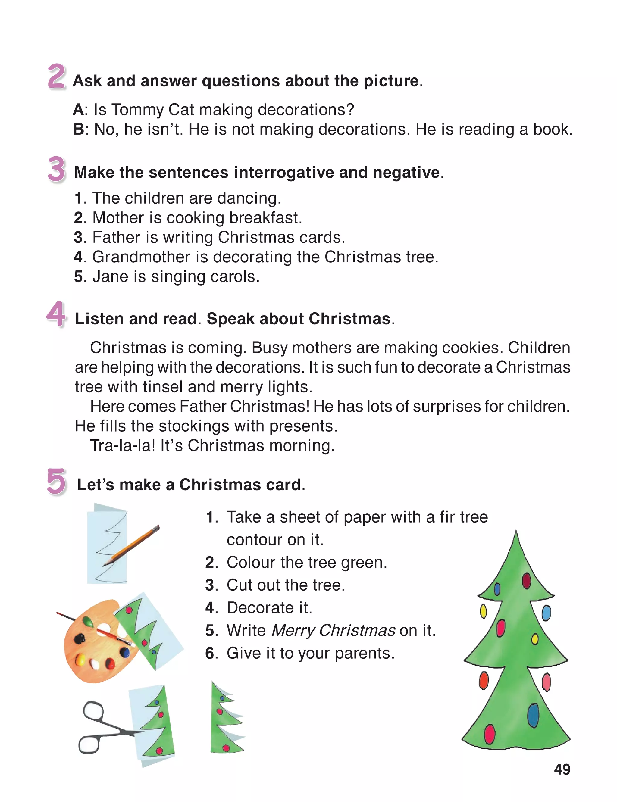49
Make the sentences interrogative and negative.
1. The children are dancing.
2. Mother is cooking breakfast.
3. Father is writing Christmas cards.
4. Grandmother is decorating the Christmas tree.
5. Jane is singing carols.
3
4
Let’s make a Christmas card.5
Ask and answer questions about the picture.
A: Is Tommy Cat making decorations?
B: No, he isn’t. He is not making decorations. He is reading a book.
2
Listen and read. Speak about Christmas.
Christmas is coming. Busy mothers are making cookies. Children
are helping with the decorations. It is such fun to decorate a Christmas
tree with tinsel and merry lights.
Here comes Father Christmas! He has lots of surprises for children.
He fills the stockings with presents.
Tra-la-la! It’s Christmas morning.
1.	 Take a sheet of paper with a fir tree
	 contour on it.
2.	 Colour the tree green.
3.	 Cut out the tree.
4.	 Decorate it.
5.	Write Merry Christmas on it.
6.	 Give it to your parents.
 