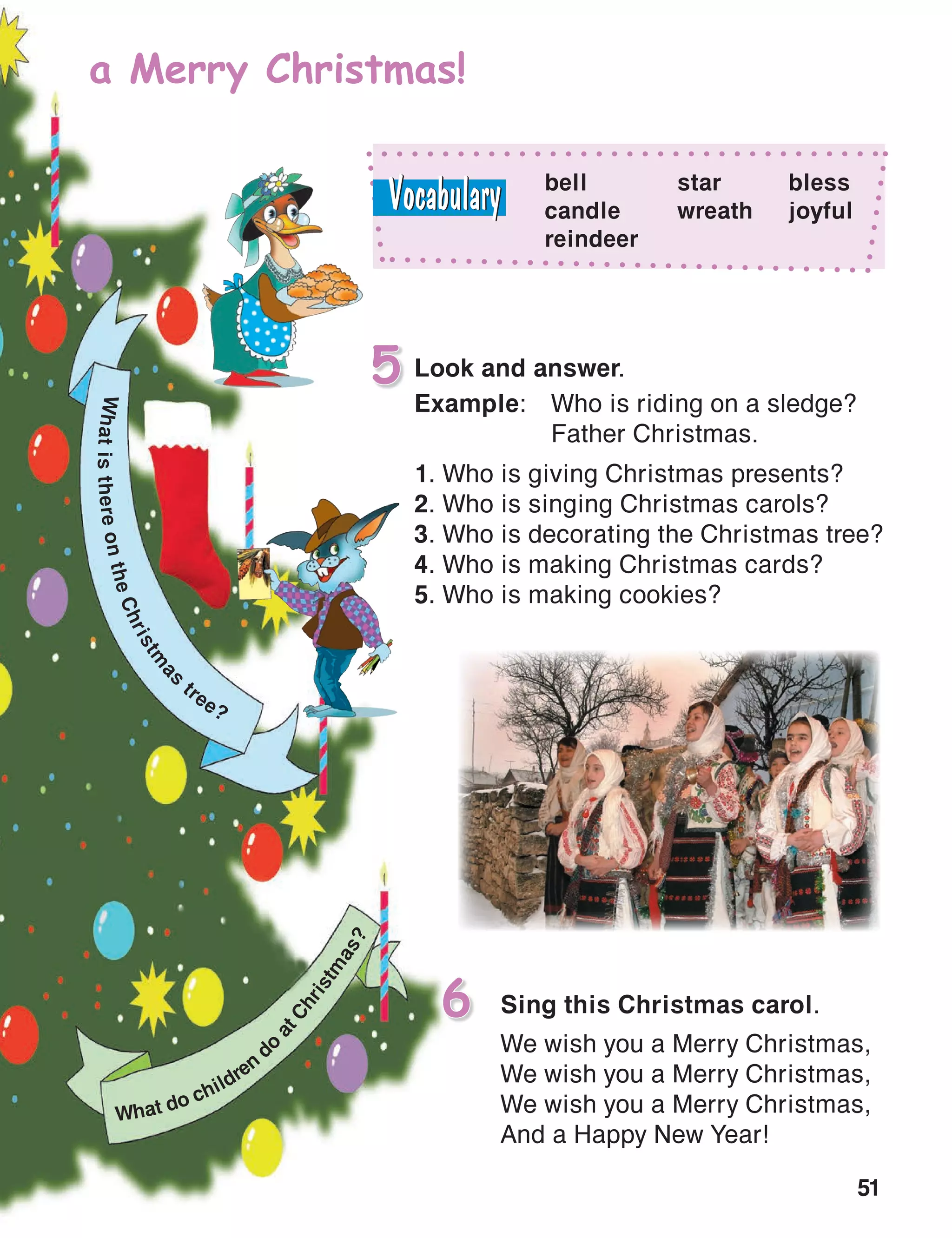 51
Sing this Christmas carol.6
We wish you a Merry Christmas,
We wish you a Merry Christmas,
We wish you a Merry Christmas,
And a Happy New Year!
a Merry Christmas!
bell
candle
reindeer
star
wreath
bless
joyful
WhatisthereontheChristm
as
tree?
What do children
d
o
atChristm
as?
Look and answer.5
Example:	 Who is riding on a sledge?
	 Father Christmas.
1. Who is giving Christmas presents?
2. Who is singing Christmas carols?
3. Who is decorating the Christmas tree?
4. Who is making Christmas cards?
5. Who is making cookies?
 