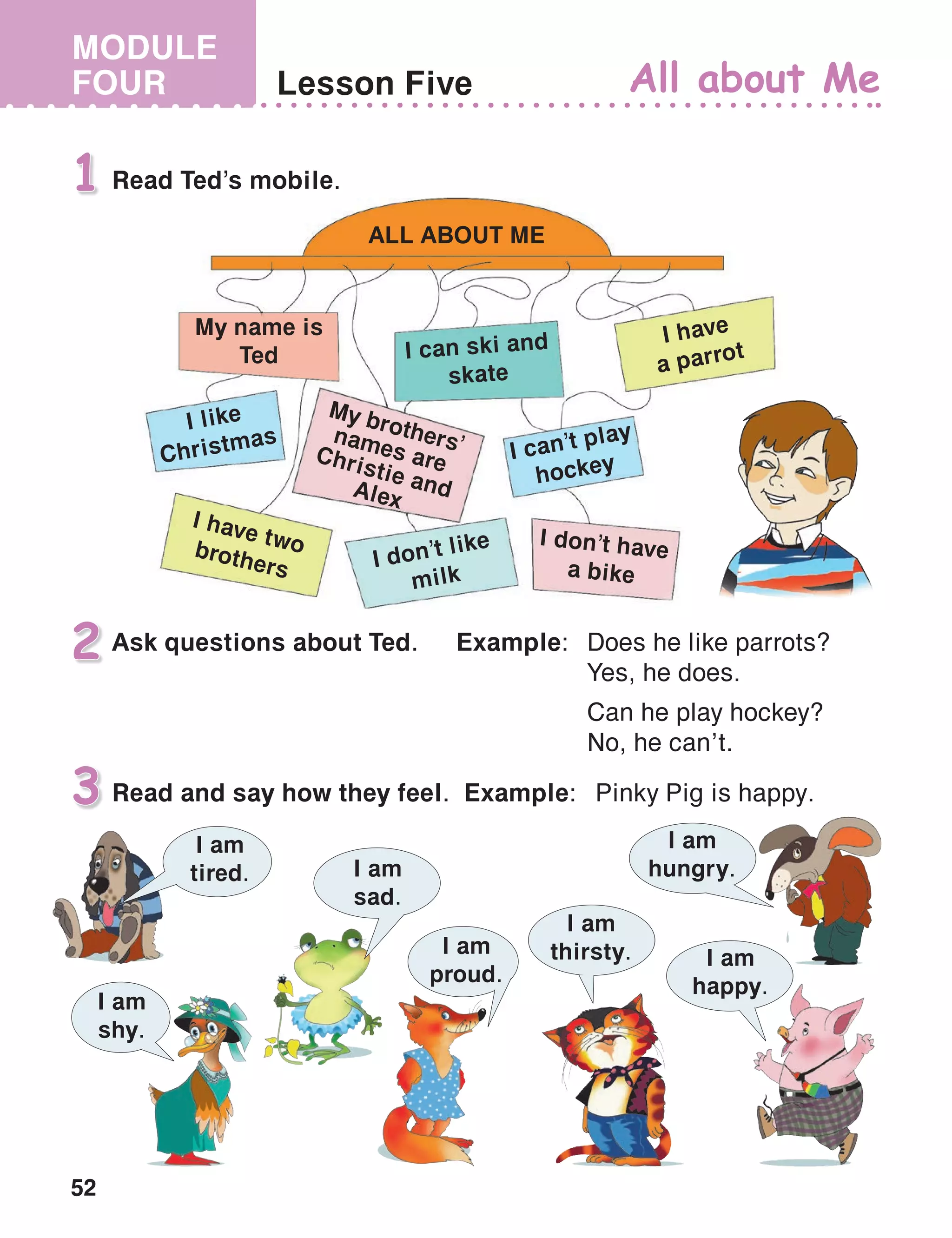 52
MODULE
FOUR Lesson Five All about Me
Read Ted’s mobile.1
ALL ABOUT ME
My name is
Ted I can ski and
skate
I like
Christmas
I have twobrothers
I have
a parrot
I can’t play
hockey
I don’t have
a bike
My bro­thers’names areChristie andAlex
I don’t like
milk
Ask questions about Ted.	 Example:	 Does he like parrots?
		 Yes, he does.
		Can he play hockey?
		 No, he can’t.
2
Read and say how they feel. Example:	 Pinky Pig is happy.3
I am
hungry.
I am
tired.
I am
shy.
I am
happy.
I am
sad.
I am
proud.
I am
thirsty.
 