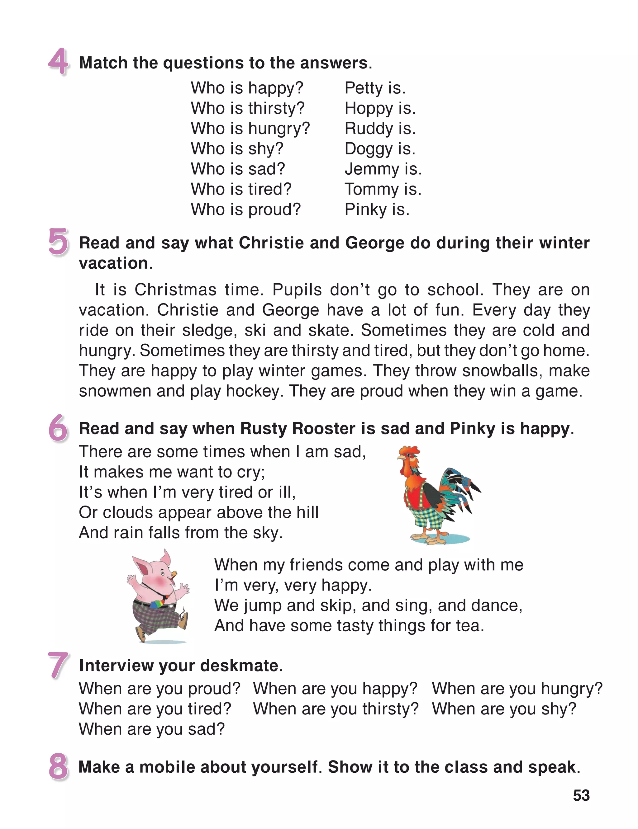 53
Match the questions to the answers.4
Read and say what Christie and George do during their winter
vacation.
It is Christmas time. Pupils don’t go to school. They are on
vacation. Christie and George have a lot of fun. Every day they
ride on their sledge, ski and skate. Sometimes they are cold and
hungry. Sometimes they are thirsty and tired, but they don’t go home.
They are happy to play winter games. They throw snowballs, make
snowmen and play hockey. They are proud when they win a game.
5
Interview your deskmate.
6 Read and say when Rusty Rooster is sad and Pinky is happy.
7
Make a mobile about yourself. Show it to the class and speak.8
When are you proud?
When are you tired?
When are you sad?
There are some times when I am sad,
It makes me want to cry;
It’s when I’m very tired or ill,
Or clouds appear above the hill
And rain falls from the sky.
When my friends come and play with me
I’m very, very happy.
We jump and skip, and sing, and dance,
And have some tasty things for tea.
Who is happy?	 Petty is.
Who is thirsty?	 Hoppy is.
Who is hungry?	 Ruddy is.
Who is shy?	 Doggy is.
Who is sad?	 Jemmy is.
Who is tired?	 Tommy is.
Who is proud?	 Pinky is.
When are you happy?
When are you thirsty?
When are you hungry?
When are you shy?
 