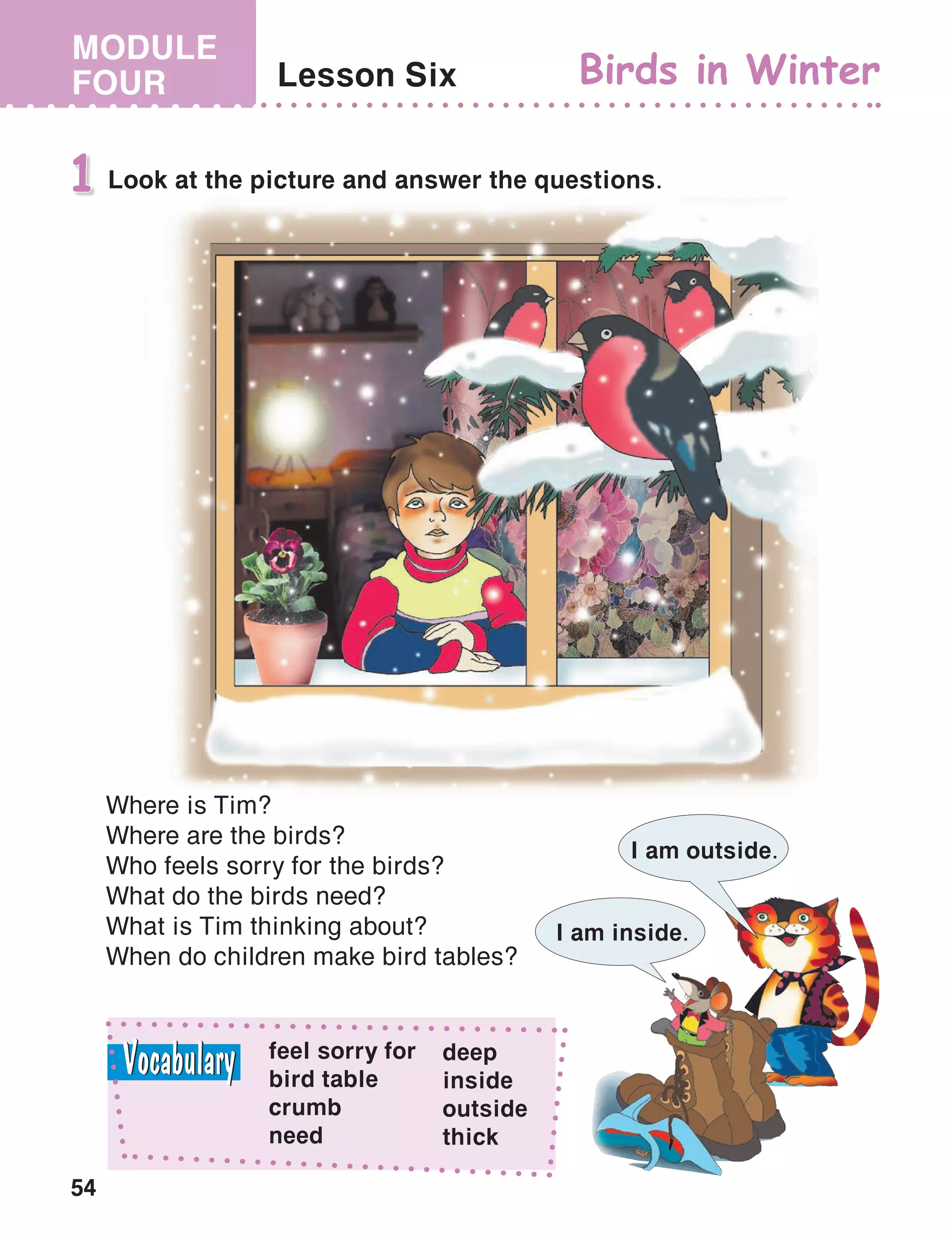 54
MODULE
FOUR Lesson Six Birds in Winter
Look at the picture and answer the questions.1
Where is Tim?
Where are the birds?
Who feels sorry for the birds?
What do the birds need?
What is Tim thinking about?
When do children make bird tables?
I am inside.
I am outside.
feel sorry for
bird table
crumb
need
deep
inside
outside
thick
 