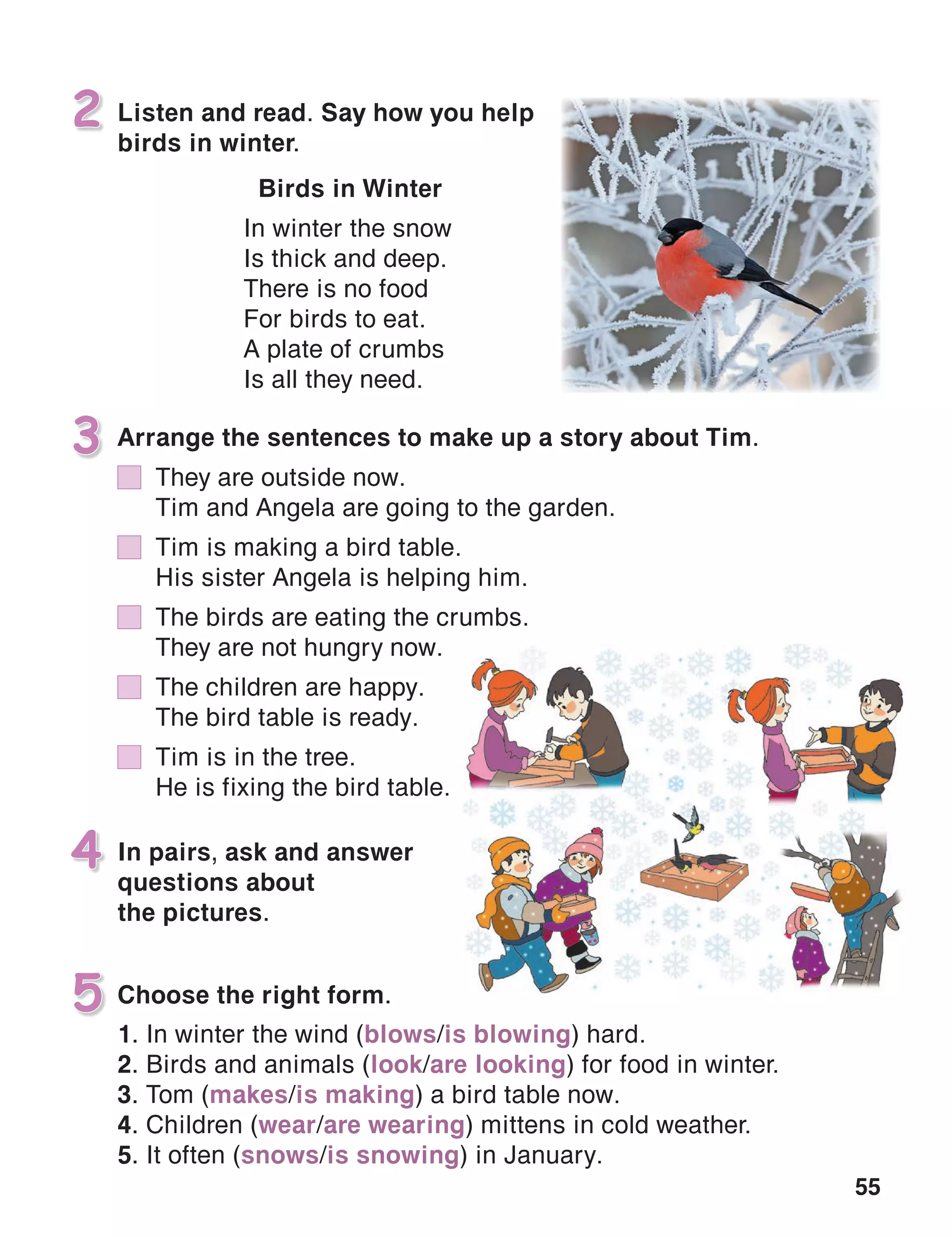 55
In pairs, ask and answer
questions about
the pictures.
4
Listen and read. Say how you help
birds in winter.
2
Choose the right form.5
Arrange the sentences to make up a story about Tim.3
Birds in Winter
In winter the snow
Is thick and deep.
There is no food
For birds to eat.
A plate of crumbs
Is all they need.
1. In winter the wind (blows/is blowing) hard.
2. Birds and animals (look/are looking) for food in winter.
3. Tom (makes/is making) a bird table now.
4. Children (wear/are wearing) mittens in cold weather.
5. It often (snows/is snowing) in January.
	 They are outside now.
	 Tim and Angela are going to the garden.
	 Tim is making a bird table.
	 His sister Angela is helping him.
	 The birds are eating the crumbs.
	 They are not hungry now.
	 The children are happy.
	 The bird table is ready.
	 Tim is in the tree.
	 He is fixing the bird table.
 