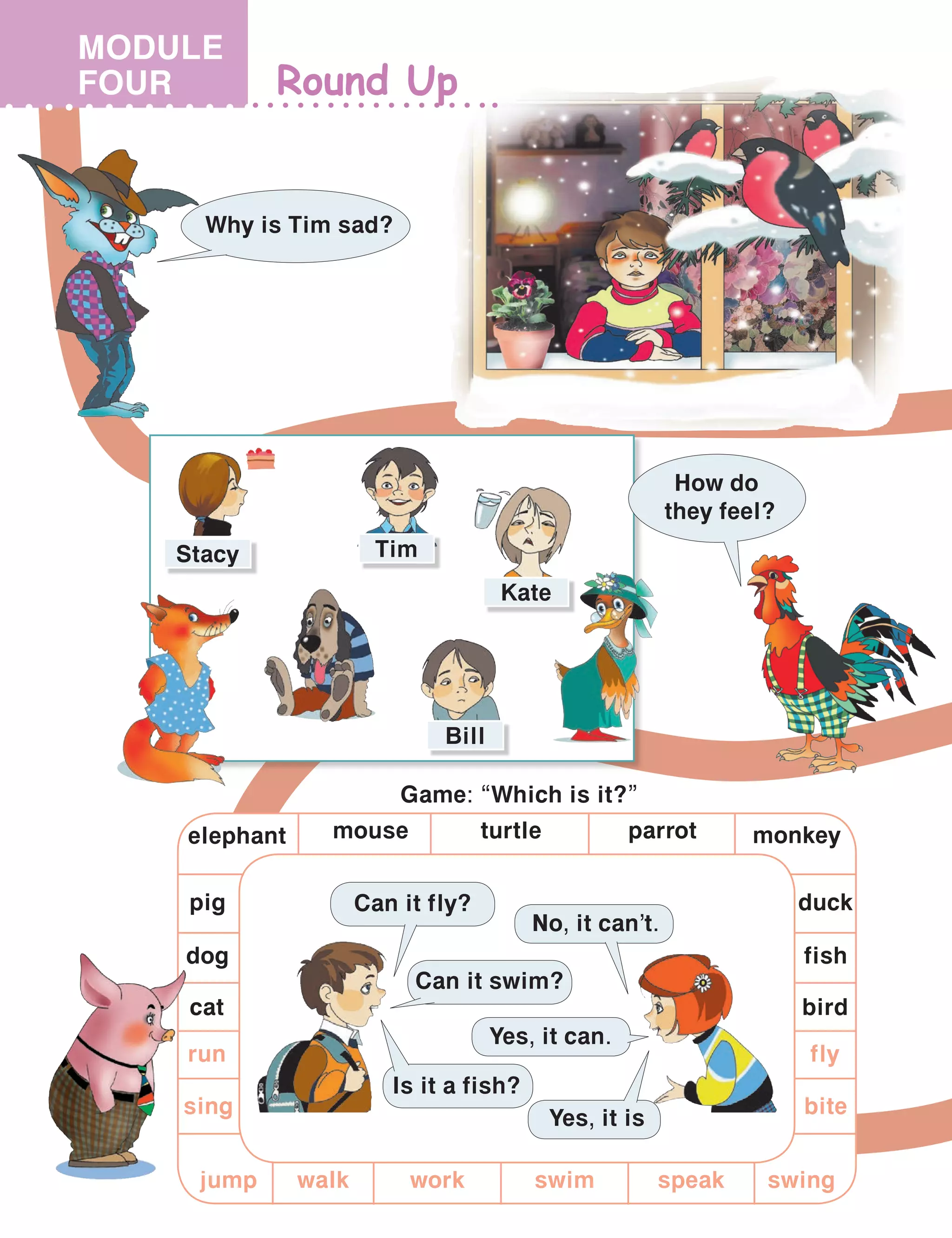 Round Up
Why is Tim sad?
MODULE
FOUR
Game: “Which is it?”
Can it fly?
No, it can’t.
Yes, it can.
Is it a fish?
Yes, it is
Can it swim?
birdcat
mouse
dog
elephant
pig
fish
turtle parrot monkey
duck
run
jump speak swing
fly
bite
swim
sing
workwalk
How do
they feel?
Kate
Bill
TimStacy
 