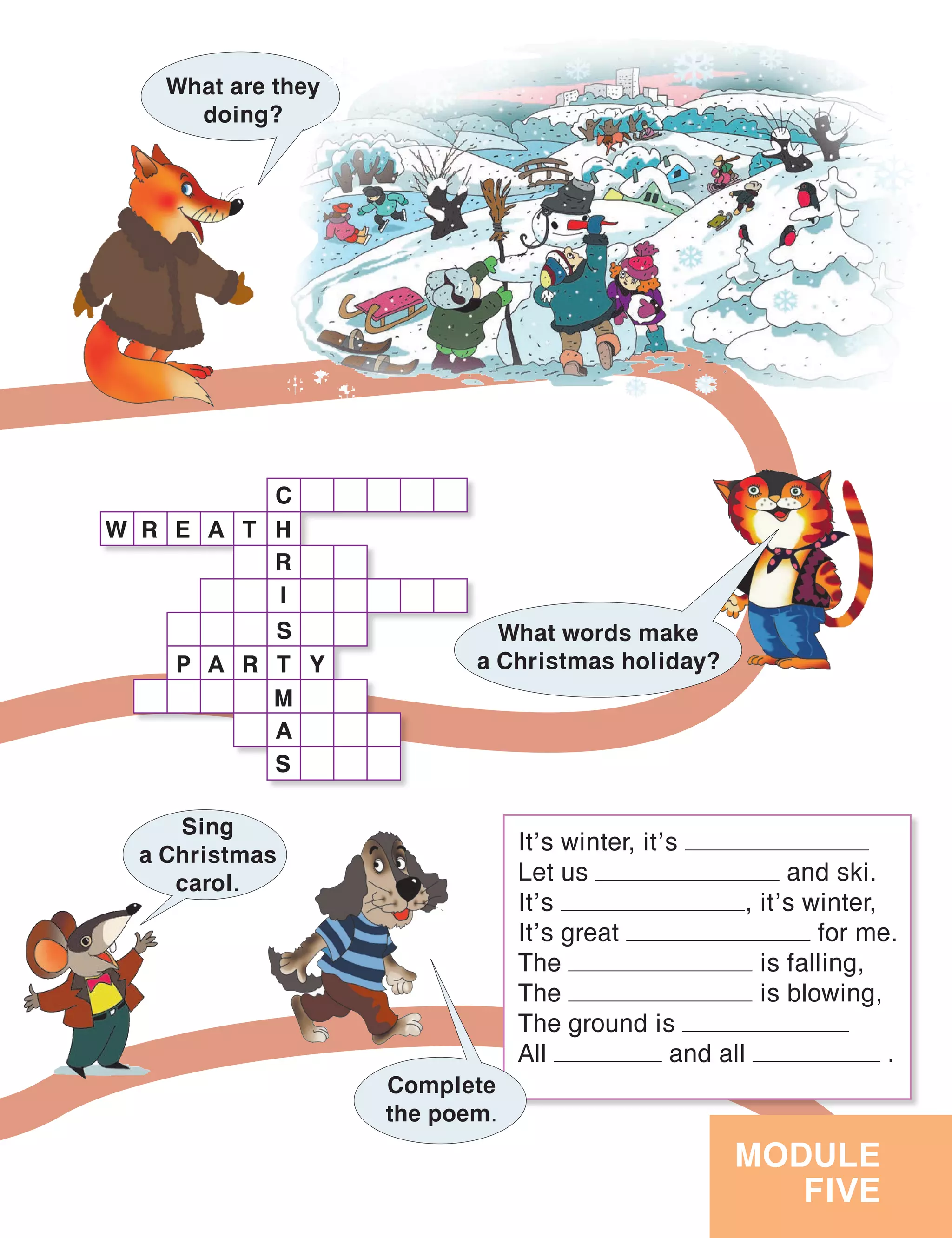 MODULE
FIVE
It’s winter, it’s
Let us and ski.
It’s , it’s winter,
It’s great for me.
The is falling,
The is blowing,
The ground is
All and all .
Complete
the poem.
What words make
a Christmas holiday?
What are they
doing?
Sing
a Christmas
carol.
W R E A T H
R
I
S
C
T
M
A
S
P A R Y
 