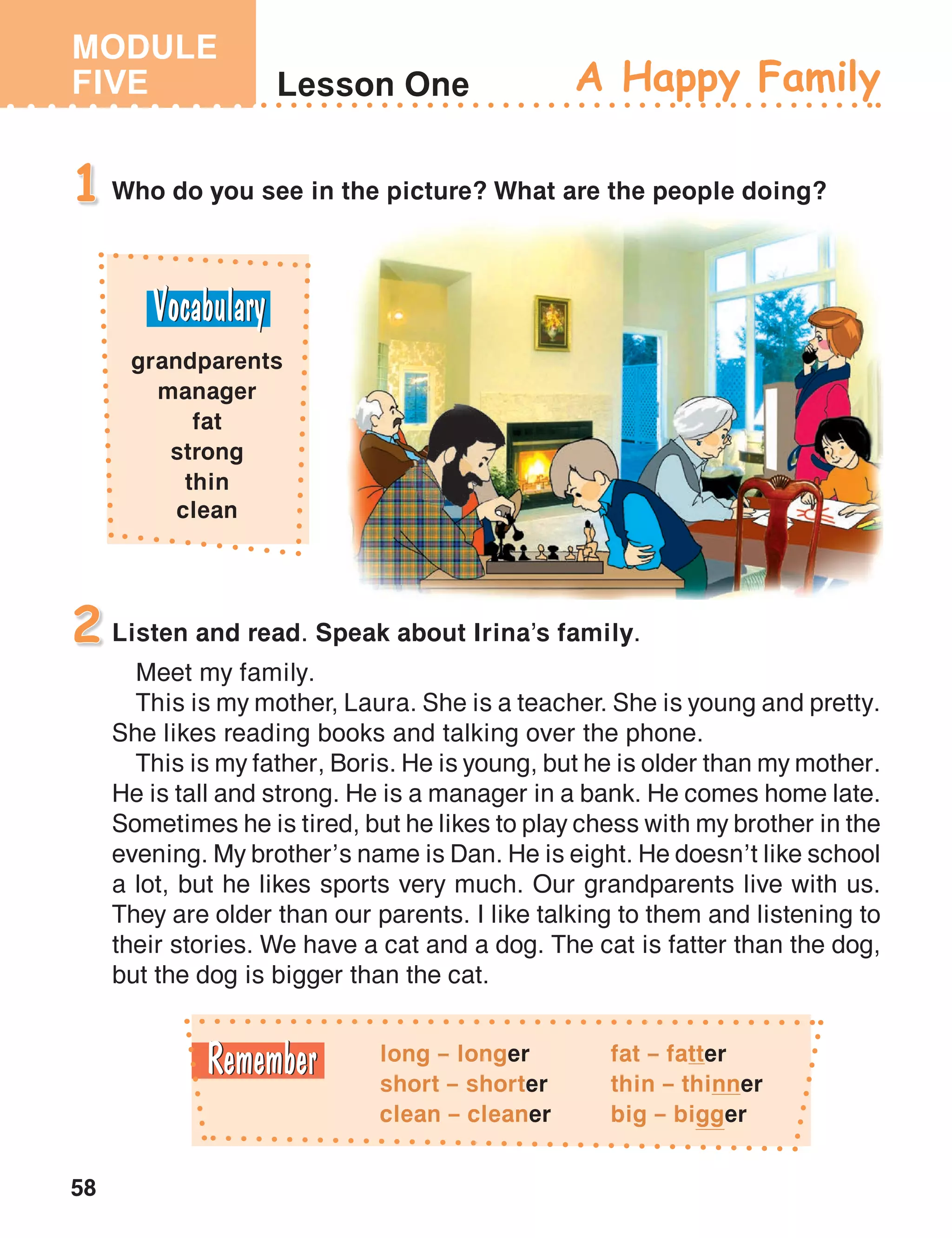 MODULE
FIVE
58
Lesson One
Who do you see in the picture? What are the people doing?1
A Happy Family
Listen and read. Speak about Irina’s family.
Meet my family.
This is my mother, Laura. She is a teacher. She is young and pretty.
She likes reading books and talking over the phone.
This is my father, Boris. He is young, but he is older than my mother.
He is tall and strong. He is a manager in a bank. He comes home late.
Sometimes he is tired, but he likes to play chess with my brother in the
evening. My brother’s name is Dan. He is eight. He doesn’t like school
a lot, but he likes sports very much. Our grandparents live with us.
They are older than our parents. I like talking to them and listening to
their stories. We have a cat and a dog. The cat is fatter than the dog,
but the dog is bigger than the cat.
2
grandparents
manager
fat
strong
thin
clean
long – longer
short – shorter
clean – cleaner
fat – fatter
thin – thinner
big – bigger
 