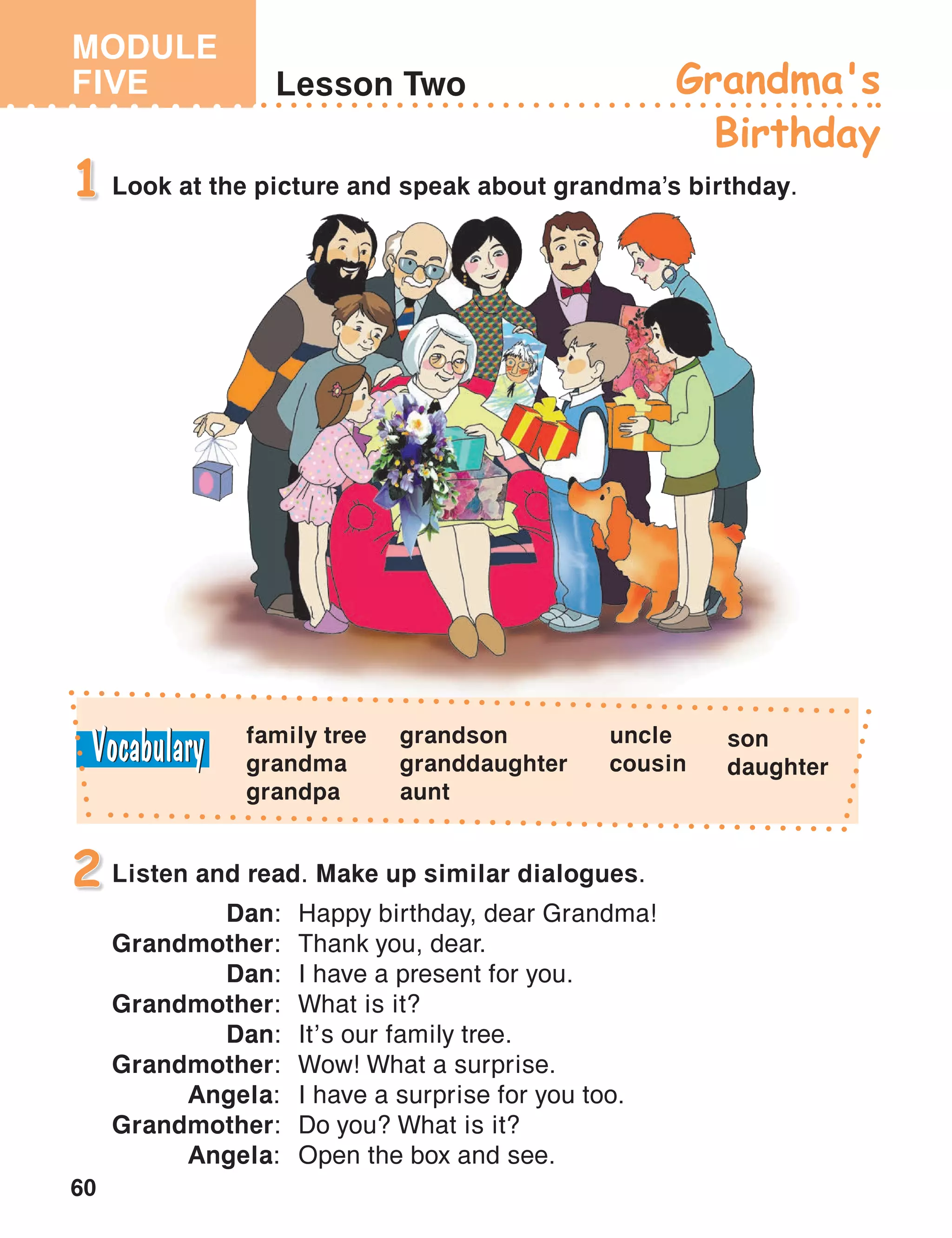 MODULE
FIVE
60
Lesson Two Grandma's
Birthday
Look at the picture and speak about grandma’s birthday.1
Listen and read. Make up similar dialogues.
Dan:	 Happy birthday, dear Grandma!
Grandmother:	 Thank you, dear.
Dan:	 I have a present for you.
Grandmother:	 What is it?
Dan:	 It’s our family tree.
Grandmother:	 Wow! What a surprise.
Angela:	 I have a surprise for you too.
Grandmother:	 Do you? What is it?
Angela:	 Open the box and see.
2
family tree
grandma
grandpa
grandson
granddaughter
aunt
uncle
cousin
son
daughter
 