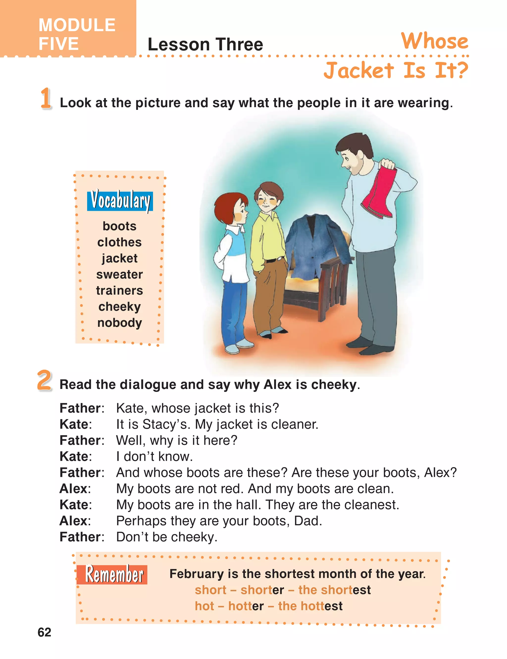 MODULE
FIVE
62
Lesson Three Whose
Jacket Is It?
Look at the picture and say what the people in it are wearing.1
Read the dialogue and say why Alex is cheeky.
Father:	 Kate, whose jacket is this?
Kate:	 It is Stacy’s. My jacket is cleaner.
Father:	 Well, why is it here?
Kate:	 I don’t know.
Father:	 And whose boots are these? Are these your boots, Alex?
Alex:	 My boots are not red. And my boots are clean.
Kate:	 My boots are in the hall. They are the cleanest.
Alex:	 Perhaps they are your boots, Dad.
Father:	 Don’t be cheeky.
2
boots
clothes
jacket
sweater
trainers
cheeky
nobody
February is the shortest month of the year.
short – shorter – the shortest
hot – hotter – the hottest
 