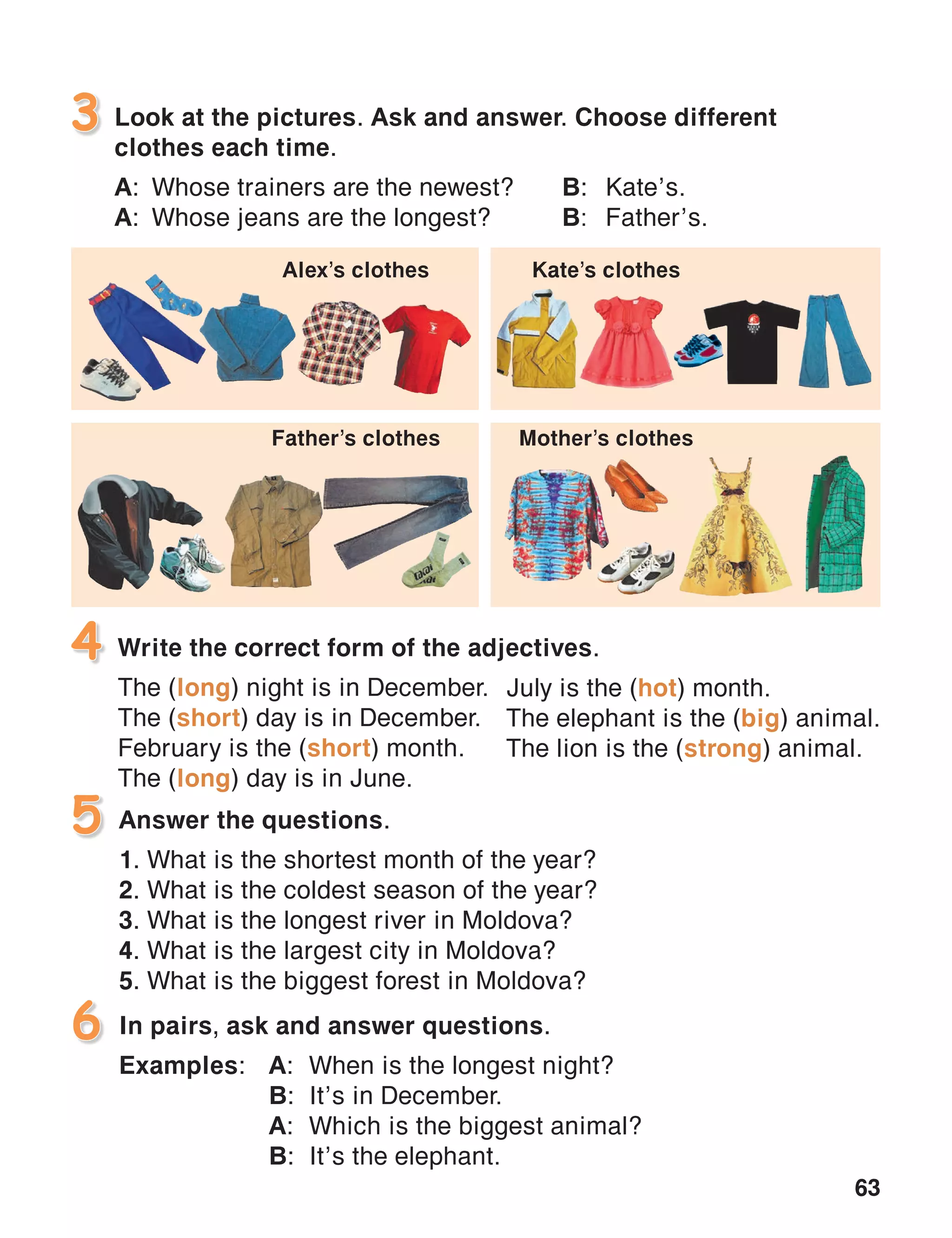 63
Look at the pictures. Ask and answer. Choose different
clothes each time.
A:	 Whose trainers are the newest?	 B:	Kate’s.
A:	 Whose jeans are the longest?	 B:	Father’s.
3
4
In pairs, ask and answer questions.
Examples:	A:	 When is the longest night?
	 B:	 It’s in December.
	 A:	 Which is the biggest animal?
	 B:	 It’s the elephant.
6
Write the correct form of the adjectives.
The (long) night is in December.
The (short) day is in December.
February is the (short) month.
The (long) day is in June.
Answer the questions.
1. What is the shortest month of the year?
2. What is the coldest season of the year?
3. What is the longest river in Moldova?
4. What is the largest city in Moldova?
5. What is the biggest forest in Moldova?
5
July is the (hot) month.
The elephant is the (big) animal.
The lion is the (strong) animal.
Alex’s clothes Kate’s clothes
Father’s clothes Mother’s clothes
 
