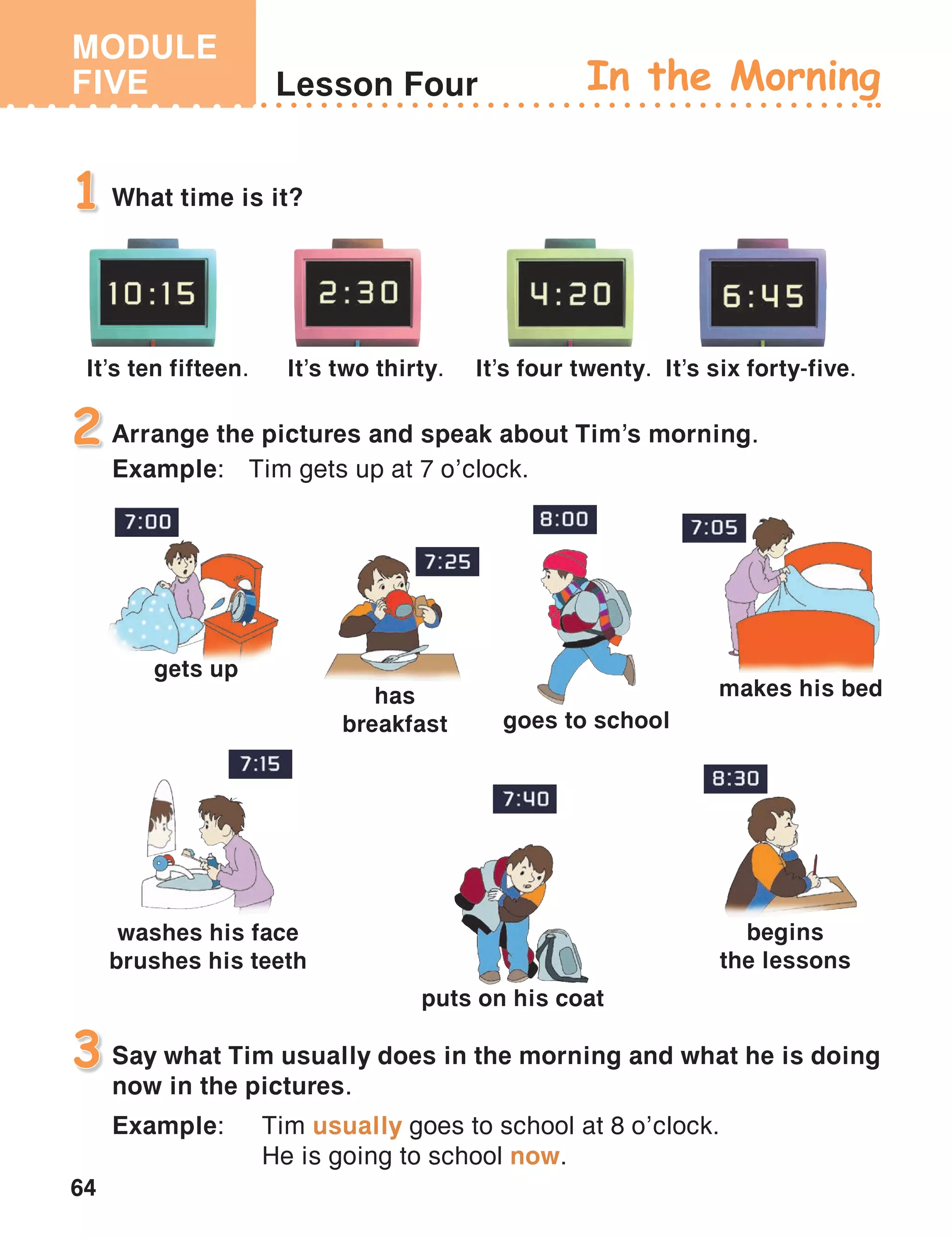 MODULE
FIVE
64
Lesson Four In the Morning
What time is it?1
Arrange the pictures and speak about Tim’s morning.
Example:	 Tim gets up at 7 o’clock.
2
Say what Tim usually does in the morning and what he is doing
now in the pictures.
Example:	 Tim usually goes to school at 8 o’clock.
	 He is going to school now.
3
It’s ten fifteen. It’s two thirty. It’s four twenty. It’s six forty-five.
gets up
makes his bed
puts on his coat
has
breakfast
washes his face
brushes his teeth
goes to school
begins
the lessons
 