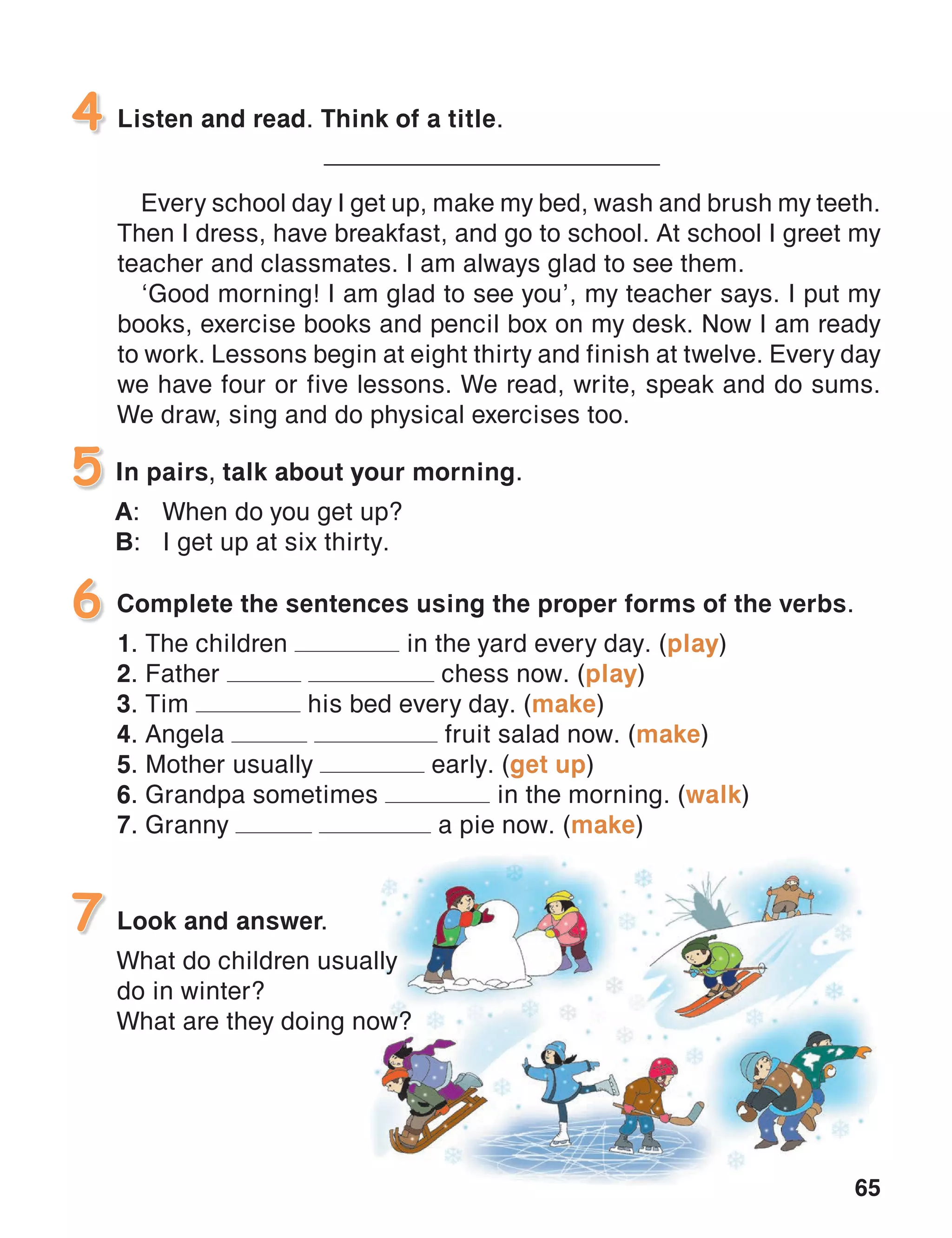 65
Listen and read. Think of a title.
_____________________________
Every school day I get up, make my bed, wash and brush my teeth.
Then I dress, have breakfast, and go to school. At school I greet my
teacher and classmates. I am always glad to see them.
‘Good morning! I am glad to see you’, my teacher says. I put my
books, exercise books and pencil box on my desk. Now I am ready
to work. Lessons begin at eight thirty and finish at twelve. Every day
we have four or five lessons. We read, write, speak and do sums.
We draw, sing and do physical exercises too.
4
In pairs, talk about your morning.
A:	 When do you get up?
B:	 I get up at six thirty.
5
Look and answer.
What do children usually
do in winter?
What are they doing now?
7
Complete the sentences using the proper forms of the verbs.
1. The children in the yard every day. (play)
2. Father chess now. (play)
3. Tim his bed every day. (make)
4. Angela fruit salad now. (make)
5. Mother usually early. (get up)
6. Grandpa sometimes in the morning. (walk)
7. Granny a pie now. (make)
6
 