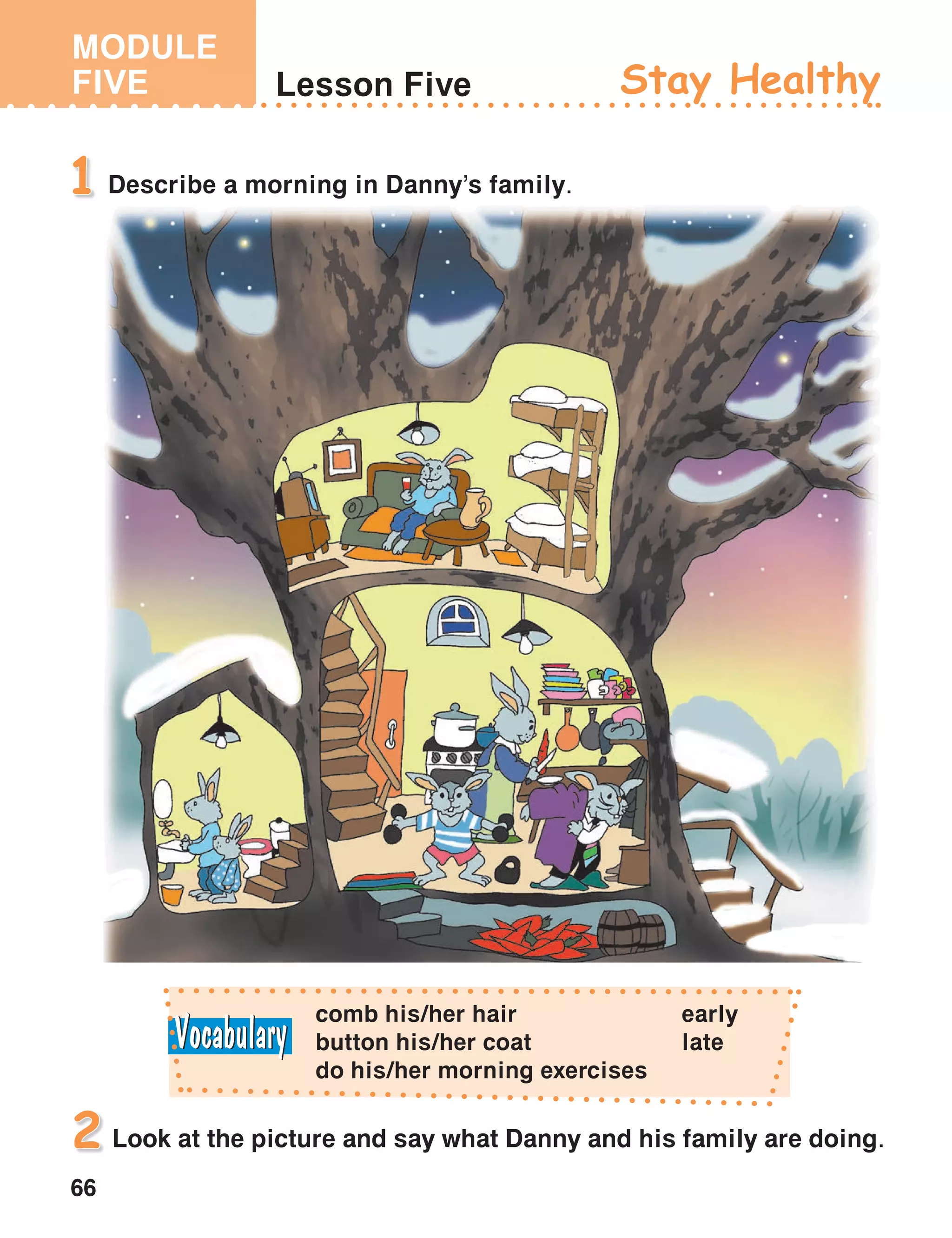 MODULE
FIVE
66
Lesson Five Stay Healthy
Describe a morning in Danny’s family.1
Look at the picture and say what Danny and his family are doing.2
comb his/her hair
button his/her coat
do his/her morning exercises
early
late
 