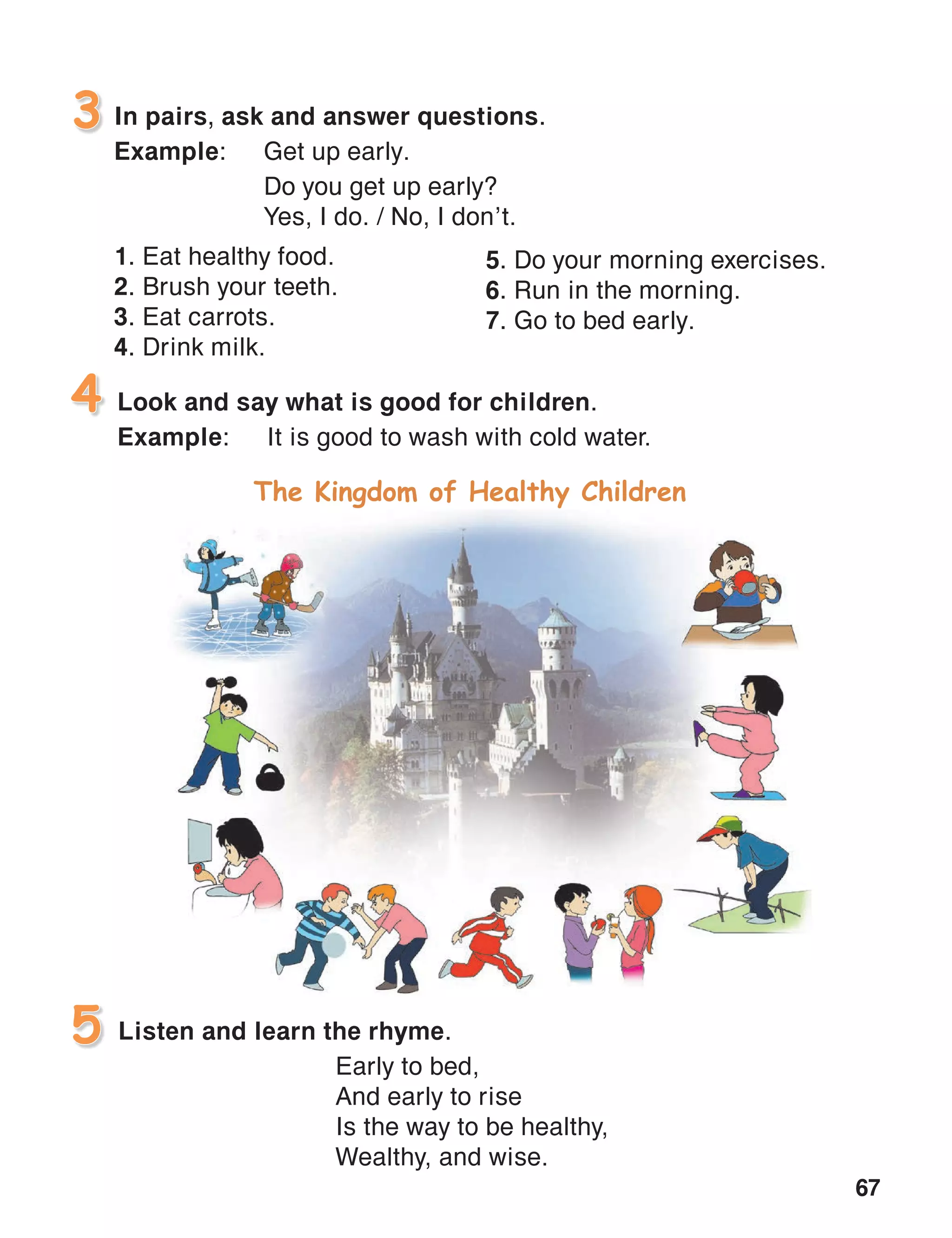 67
In pairs, ask and answer questions.
Example:	 Get up early.
	 Do you get up early?
	 Yes, I do. / No, I don’t.
1. Eat healthy food.
2. Brush your teeth.
3. Eat carrots.
4. Drink milk.
3
Look and say what is good for children.
Example:	 It is good to wash with cold water.
4
Listen and learn the rhyme.5
Early to bed,
And early to rise
Is the way to be healthy,
Wealthy, and wise.
5. Do your morning exercises.
6. Run in the morning.
7. Go to bed early.
The Kingdom of Healthy Children
 