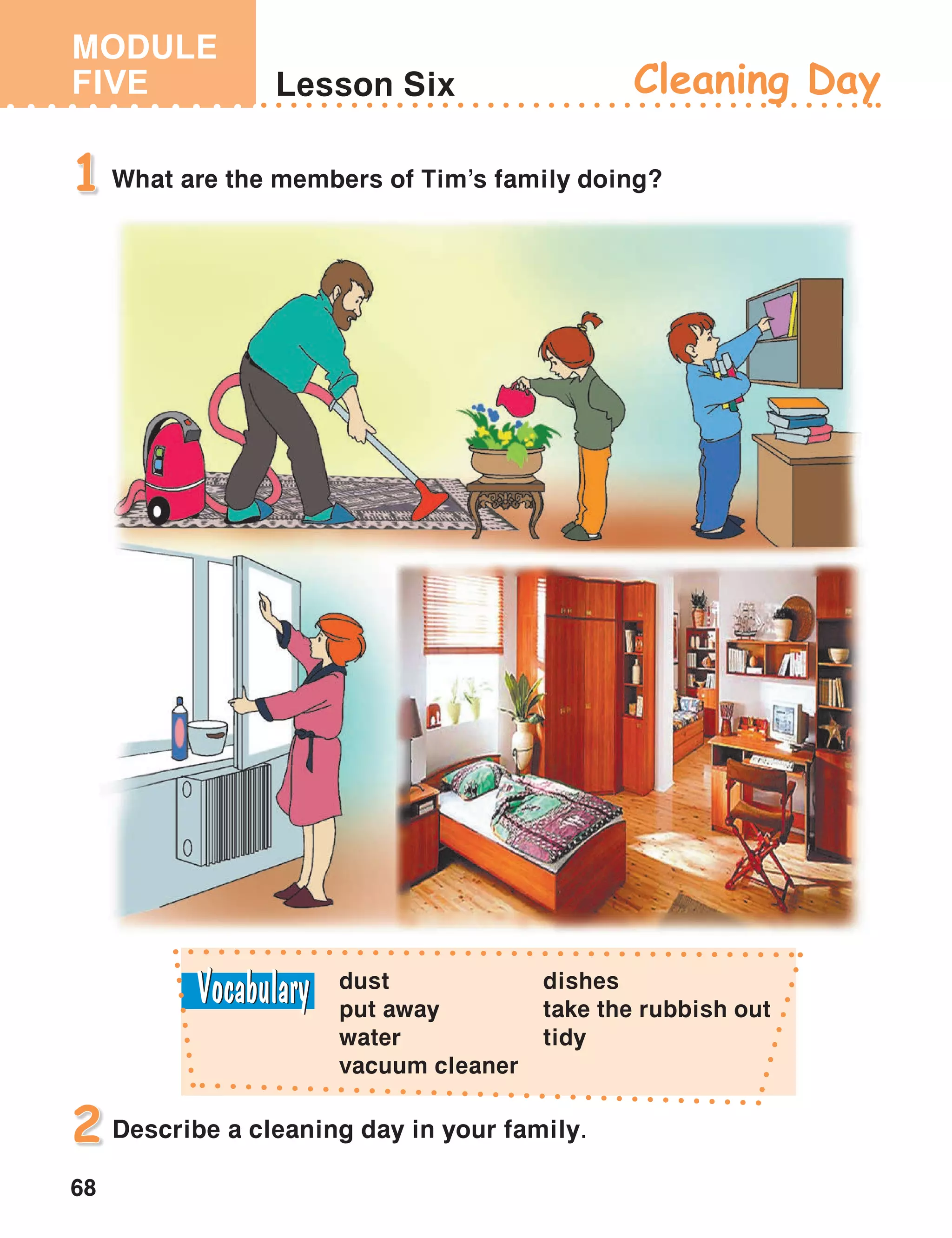 MODULE
FIVE
68
Lesson Six Cleaning Day
What are the members of Tim’s family doing?1
Describe a cleaning day in your family.2
dust
put away
water
vacuum cleaner
dishes
take the rubbish out
tidy
 