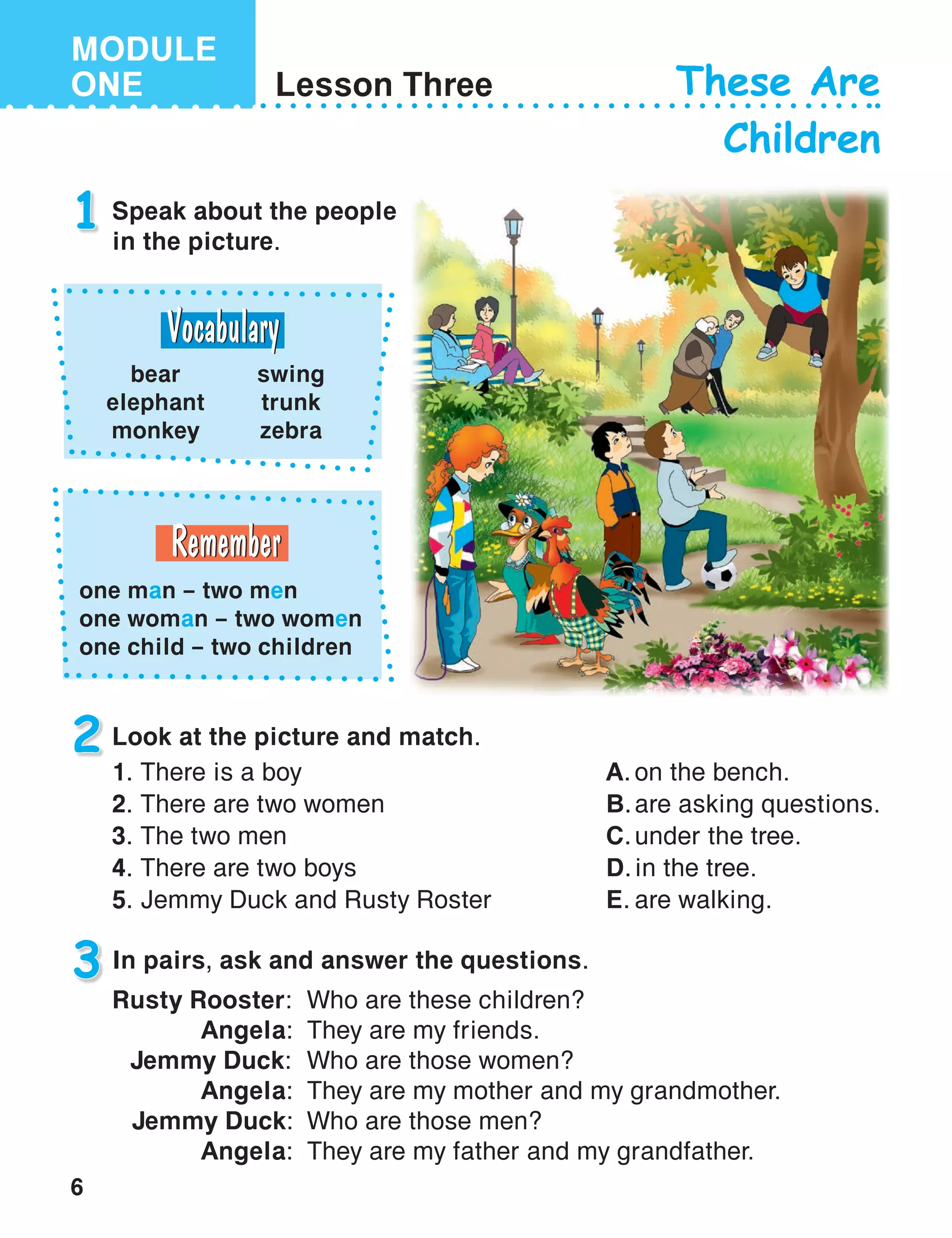 6
MODULE
ONE Lesson Three These Are
Children
1 Speak about the people
in the picture.
Look at the picture and match.
3
2
In pairs, ask and answer the questions.
Rusty Rooster:	 Who are these children?
		 Angela:	 They are my friends.		
	 Jemmy Duck:	 Who are those women?
		 Angela:	 They are my mother and my grandmother.
	 Jemmy Duck:	 Who are those men?
		 Angela:	 They are my father and my grandfather.
bear
elephant
monkey
swing
trunk
zebra
one man – two men
one woman – two women
one child – two children
1.	There is a boy
2.	There are two women
3.	The two men
4.	There are two boys
5.	Jemmy Duck and Rusty Roster
A.	on the bench.
B.	are asking questions.
C.	under the tree.
D.	in the tree.
E.	are walking.
 