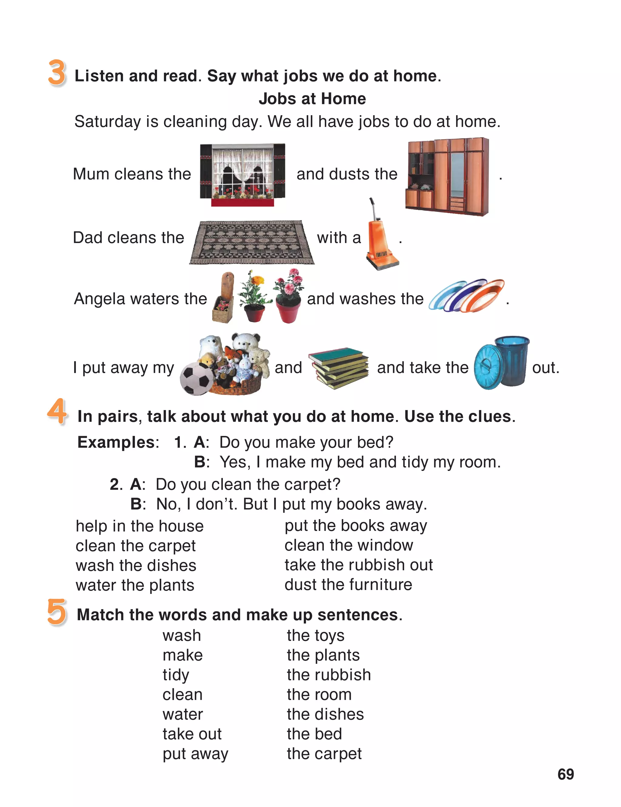 69
Listen and read. Say what jobs we do at home.
Jobs at Home
Saturday is cleaning day. We all have jobs to do at home.
3
In pairs, talk about what you do at home. Use the clues.
Examples:	 1.	A: Do you make your bed?
		B: Yes, I make my bed and tidy my room.
4
Match the words and make up sentences.5
help in the house
clean the carpet
wash the dishes
water the plants
the toys
the plants
the rubbish
the room
the dishes
the bed
the carpet
Mum cleans the and dusts the .
Dad cleans the with a .
I put away my	 and	 and take the 	 out.
Angela waters the	 and washes the	 .
put the books away
clean the window
take the rubbish out
dust the furniture
2.	A: Do you clean the carpet?
	B: No, I don’t. But I put my books away.
wash
make
tidy
clean
water
take out
put away
 