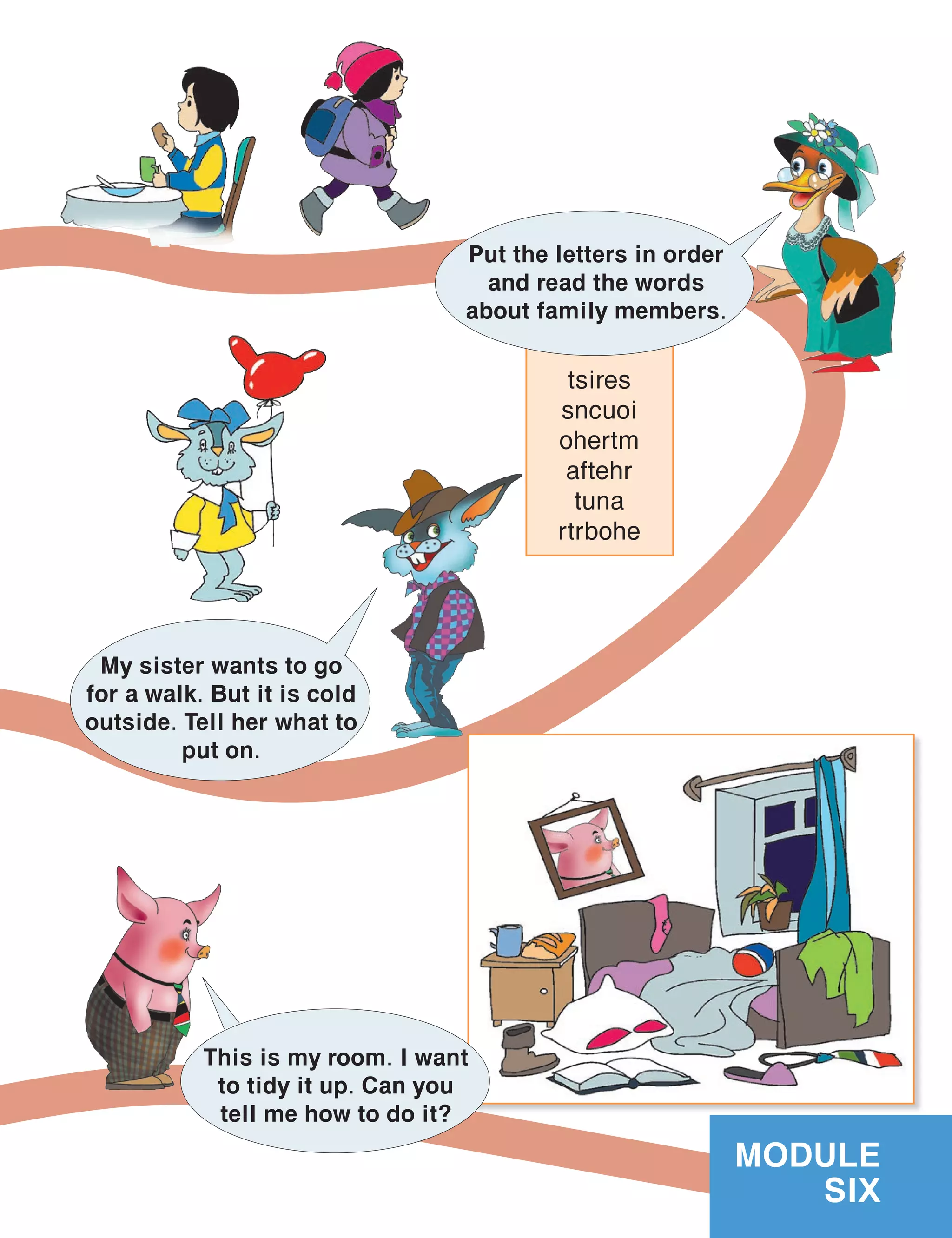 tsires
sncuoi
ohertm
aftehr
tuna
rtrbohe
MODULE
SIX
Put the letters in order
and read the words
about family members.
My sister wants to go
for a walk. But it is cold
outside. Tell her what to
put on.
This is my room. I want
to tidy it up. Can you
tell me how to do it?
 