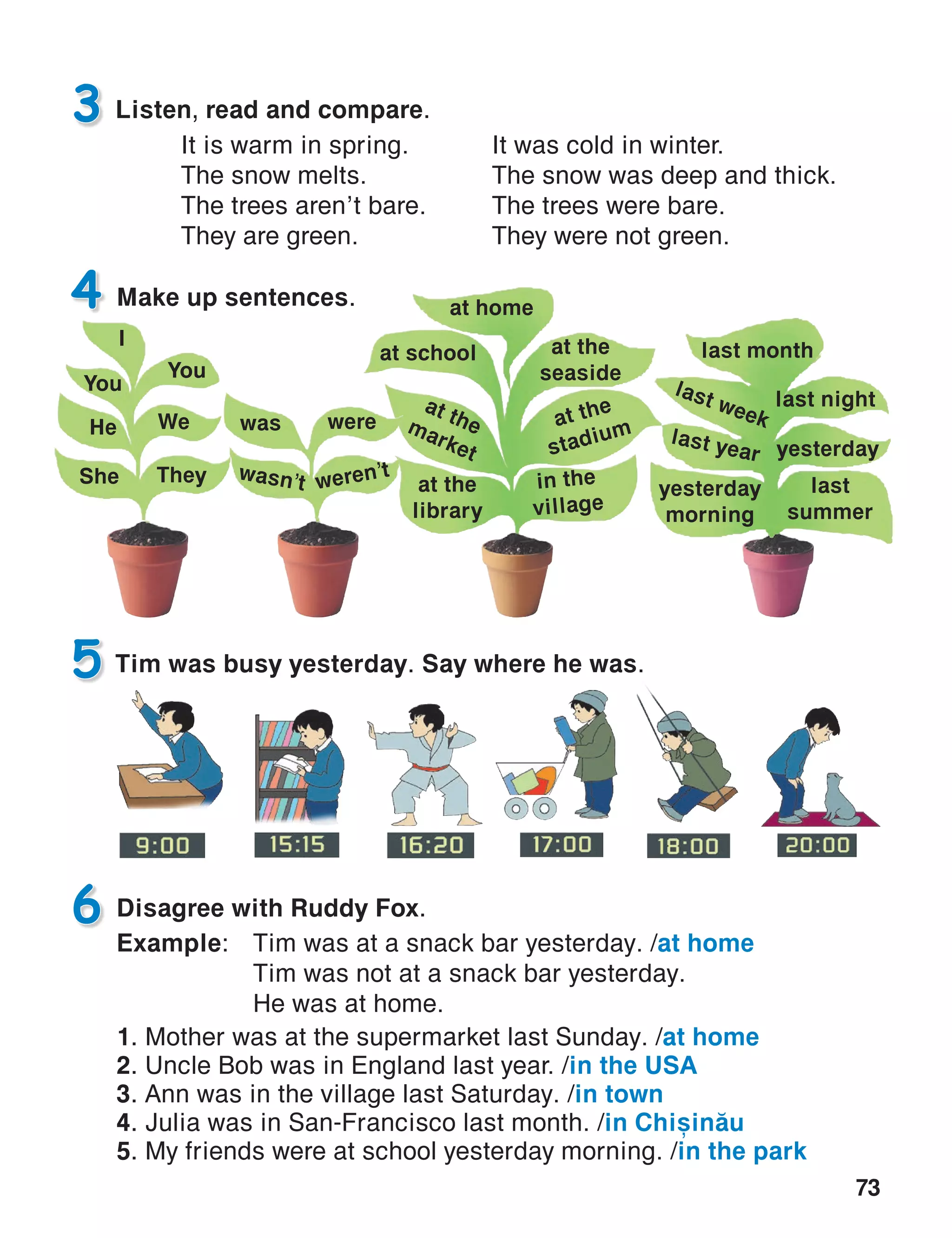 73
5
Disagree with Ruddy Fox.
Example:	 Tim was at a snack bar yesterday. /at home
	 Tim was not at a snack bar yesterday.
	 He was at home.
1. Mother was at the supermarket last Sunday. /at home
2. Uncle Bob was in England last year. /in the USA
3. Ann was in the village last Saturday. /in town
4. Julia was in San-Francisco last month. /in Chi=in[u
5. My friends were at school yesterday morning. /in the park
6
Tim was busy yesterday. Say where he was.
Make up sentences.4
Listen, read and compare.3
at home
yesterday
at school
at themarket
at the
stadium
at the
seaside
at the
library
in the
village
last week
last year
last month
last night
last
summer
yesterday
morning
I
You
He
She
We
They
You
was
wasn’t
were
weren’t
It was cold in winter.
The snow was deep and thick.
The trees were bare.
They were not green.
It is warm in spring.
The snow melts.
The trees aren’t bare.
They are green.
 