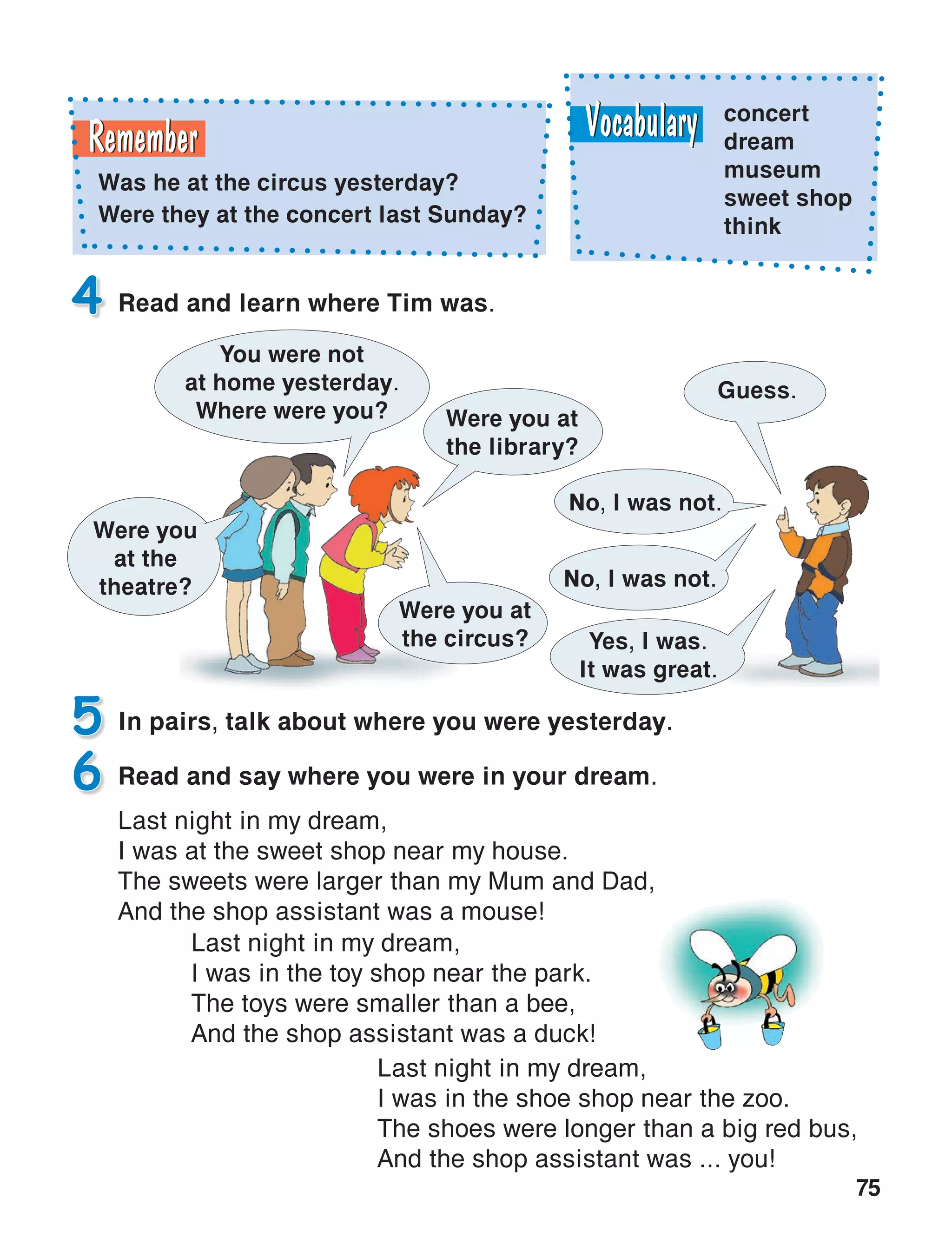 75
In pairs, talk about where you were yesterday.5
Read and learn where Tim was.4
Read and say where you were in your dream.
Last night in my dream,
I was at the sweet shop near my house.
The sweets were larger than my Mum and Dad,
And the shop assistant was a mouse!
6
concert
dream
museum
sweet shop
think
Was he at the circus yesterday?
Were they at the concert last Sunday?
Last night in my dream,
I was in the toy shop near the park.
The toys were smaller than a bee,
And the shop assistant was a duck!
Last night in my dream,
I was in the shoe shop near the zoo.
The shoes were longer than a big red bus,
And the shop assistant was ... you!
Were you
at the
theatre?
You were not
at home yesterday.
Where were you?
Guess.
Were you at
the library?
No, I was not.
No, I was not.
Yes, I was.
It was great.
Were you at
the circus?
 