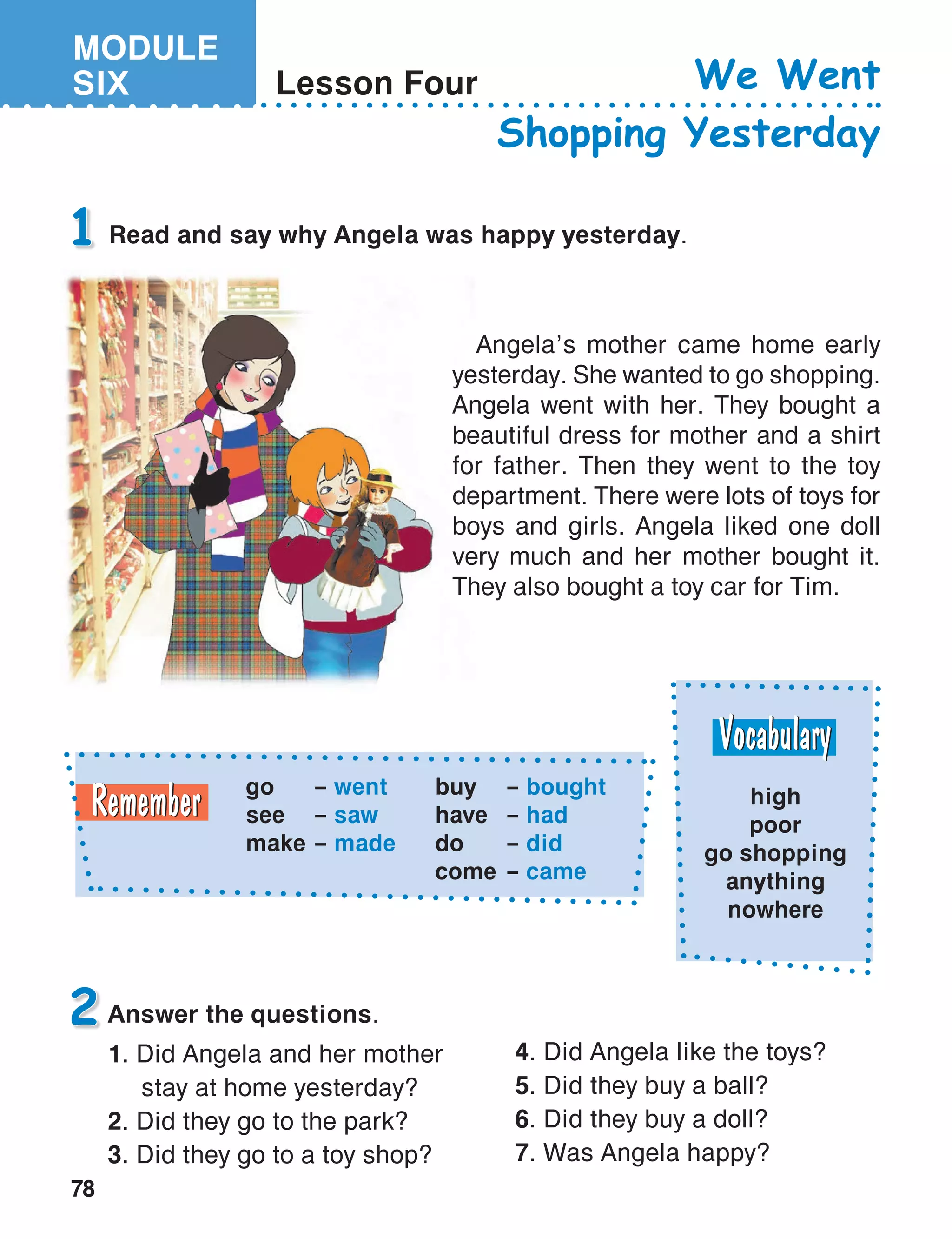 MODULE
SIX
78
Lesson Four We Went
Shopping Yesterday
Answer the questions.
1. Did Angela and her mother
	 stay at home yesterday?
2. Did they go to the park?
3. Did they go to a toy shop?
1
2
Read and say why Angela was happy yesterday.
go	 – went
see	 – saw
make	 – made
buy	– bought
have	– had
do	– did
come	– came
high
poor
go shopping
anything
nowhere
Angela’s mother came home early
yesterday. She wanted to go shopping.
Angela went with her. They bought a
beautiful dress for mother and a shirt
for father. Then they went to the toy
department. There were lots of toys for
boys and girls. Angela liked one doll
very much and her mother bought it.
They also bought a toy car for Tim.
4. Did Angela like the toys?
5. Did they buy a ball?
6. Did they buy a doll?
7. Was Angela happy?
 