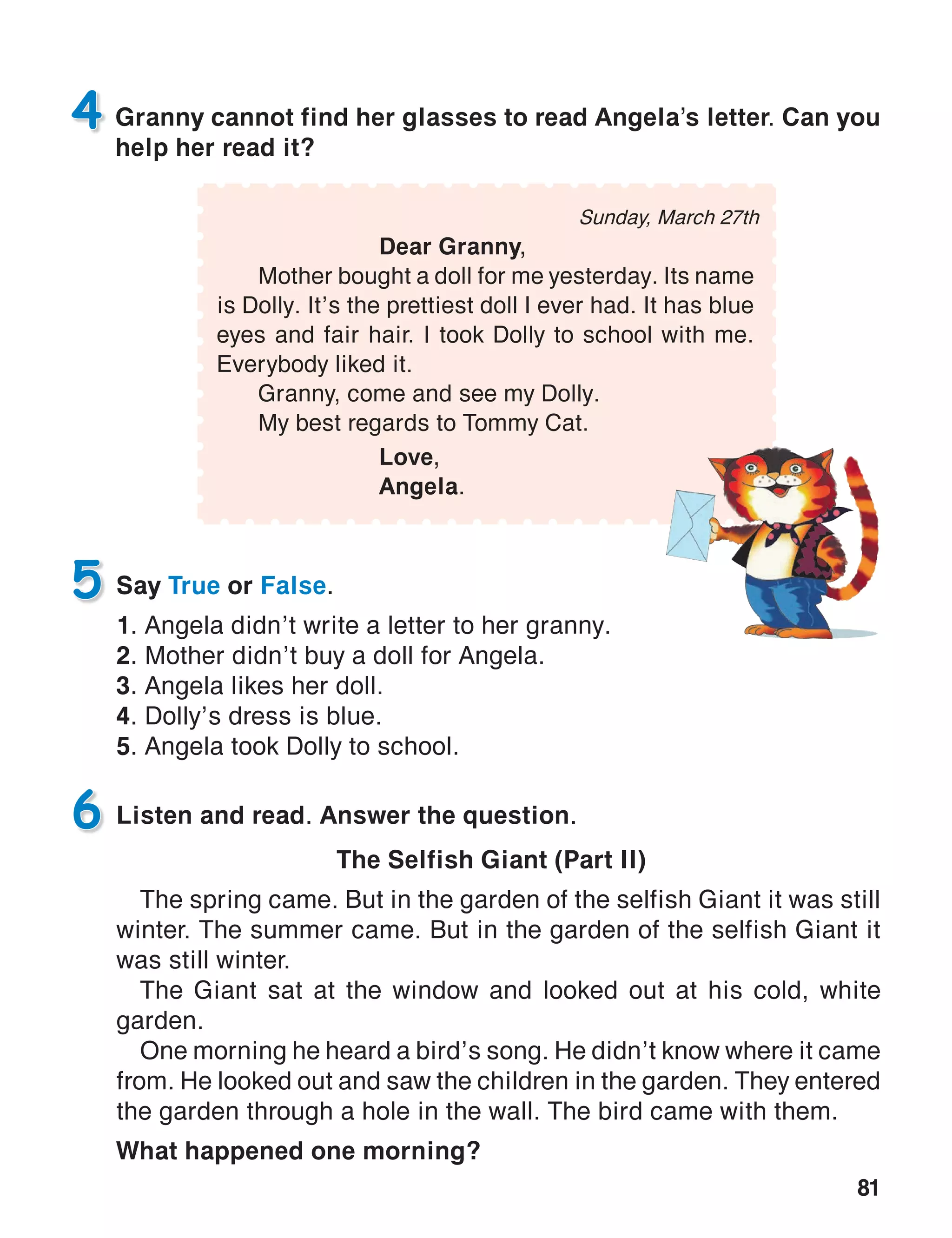 81
Sunday, March 27th
	 Dear Granny,
	 Mother bought a doll for me yesterday. Its name
is Dolly. It’s the prettiest doll I ever had. It has blue
eyes and fair hair. I took Dolly to school with me.
Everybody liked it.
	 Granny, come and see my Dolly.
	 My best regards to Tommy Cat.
			 Love,
			Angela.
Granny cannot find her glasses to read Angela’s letter. Can you
help her read it?
4
Say True or False.
1. Angela didn’t write a letter to her granny.
2. Mother didn’t buy a doll for Angela.
3. Angela likes her doll.
4. Dolly’s dress is blue.
5. Angela took Dolly to school.
5
Listen and read. Answer the question.
The Selfish Giant (Part II)
The spring came. But in the garden of the selfish Giant it was still
winter. The summer came. But in the garden of the selfish Giant it
was still winter.
The Giant sat at the window and looked out at his cold, white
garden.
One morning he heard a bird’s song. He didn’t know where it came
from. He looked out and saw the children in the garden. They entered
the garden through a hole in the wall. The bird came with them.
What happened one morning?
6
 