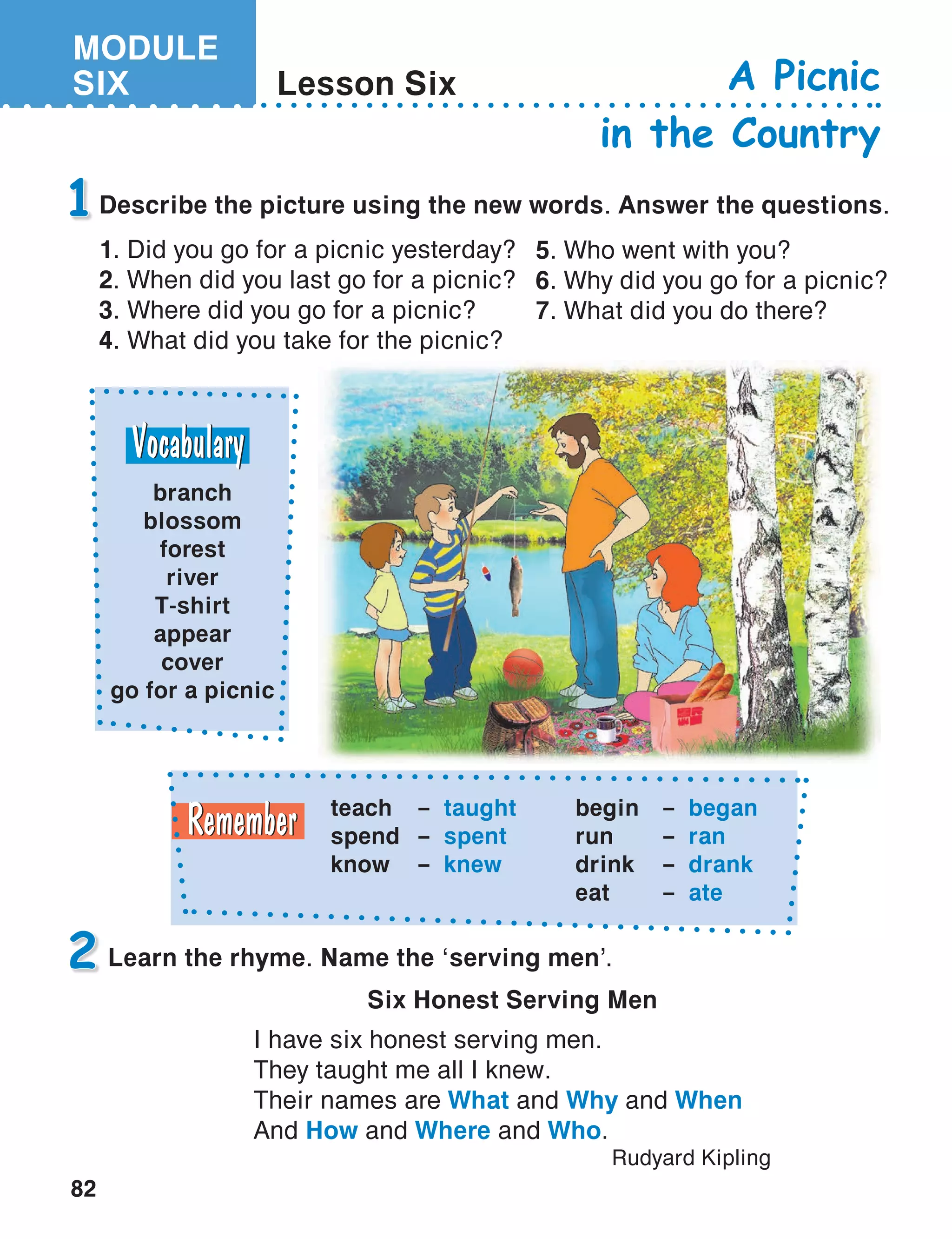 MODULE
SIX
82
Lesson Six A Picnic
in the Country
Describe the picture using the new words. Answer the questions.
1. Did you go for a picnic yesterday?
2. When did you last go for a picnic?
3. Where did you go for a picnic?
4. What did you take for the picnic?
1
Learn the rhyme. Name the ‘serving men’.2
5. Who went with you?
6. Why did you go for a picnic?
7. What did you do there?
teach	 – taught
spend	 – spent
know	 – knew
begin	 – began
run	 – ran
drink	 – drank
eat	 – ate
Six Honest Serving Men
I have six honest serving men.
They taught me all I knew.
Their names are What and Why and When
And How and Where and Who.
Rudyard Kipling
branch
blossom
forest
river
T-shirt
appear
cover
go for a picnic
 