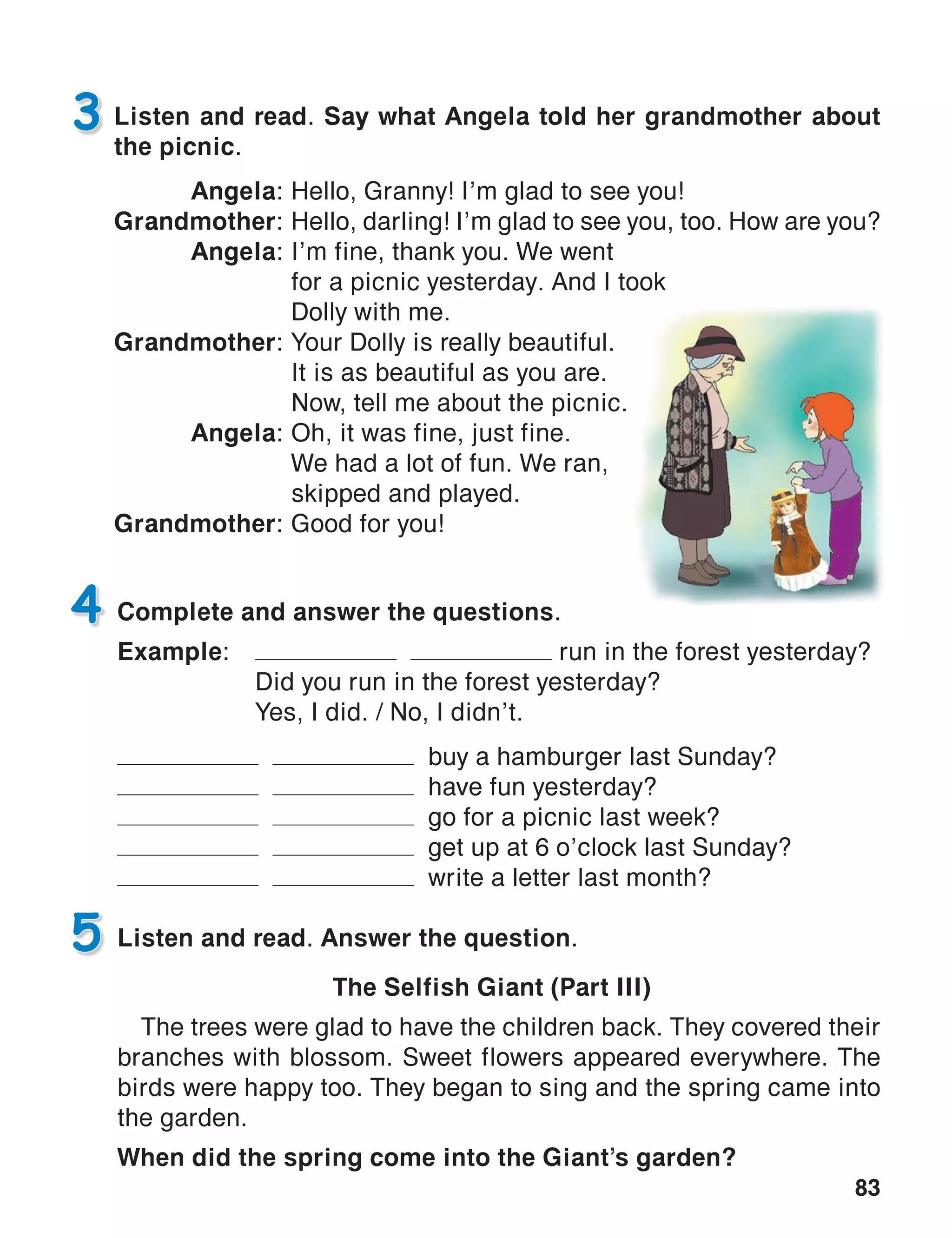 83
Listen and read. Say what Angela told her grandmother about
the picnic.
Angela:	Hello, Granny! I’m glad to see you!
Grandmother:	Hello, darling! I’m glad to see you, too. How are you?
Angela:	I’m fine, thank you. We went
	 for a picnic yesterday. And I took
	 Dolly with me.
Grandmother:	Your Dolly is really beautiful.
	 It is as beautiful as you are.
	 Now, tell me about the picnic.
Angela:	Oh, it was fine, just fine.
	 We had a lot of fun. We ran,
	 skipped and played.
Grandmother:	Good for you!
3
Complete and answer the questions.
Example:	 run in the forest yesterday?
	 Did you run in the forest yesterday?
	 Yes, I did. / No, I didn’t.
buy a hamburger last Sunday?
have fun yesterday?
go for a picnic last week?
get up at 6 o’clock last Sunday?
write a letter last month?
4
Listen and read. Answer the question.
The Selfish Giant (Part III)
The trees were glad to have the children back. They covered their
branches with blossom. Sweet flowers appeared everywhere. The
birds were happy too. They began to sing and the spring came into
the garden.
When did the spring come into the Giant’s garden?
5
 