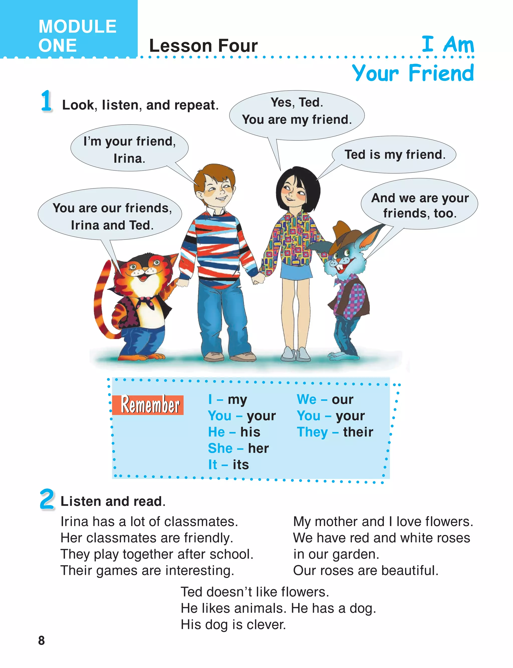 8
MODULE
ONE Lesson Four I Am
Your Friend
1 Look, listen, and repeat.
2 Listen and read.
I – my
You – your
He – his
She – her
It – its
We – our
You – your
They – their
I’m your friend,
Irina.
Yes, Ted.
You are my friend.
Ted is my friend.
You are our friends,
Irina and Ted.
And we are your
friends, too.
Irina has a lot of classmates.
Her classmates are friendly.
They play together after school.
Their games are interesting.
My mother and I love flowers.
We have red and white roses
in our garden.
Our roses are beautiful.
Ted doesn’t like flowers.
He likes animals. He has a dog.
His dog is clever.
 