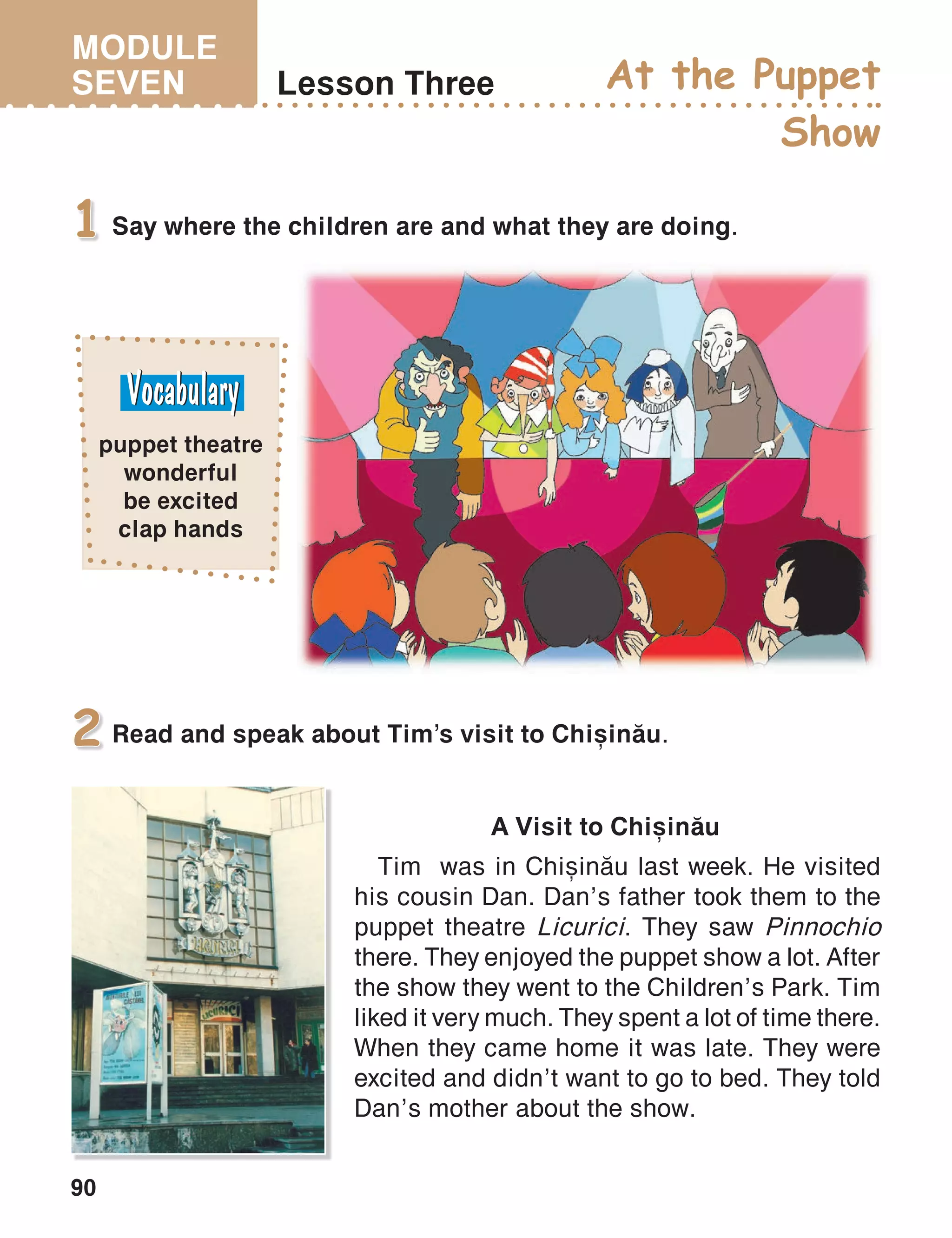 MODULE
SEVEN
90
Lesson Three At the Puppet
Show
Say where the children are and what they are doing.1
Read and speak about Tim’s visit to Chi=in[u.2
A Visit to Chi=in[u
Tim was in Chi=in[u last week. He visited
his cousin Dan. Dan’s father took them to the
puppet theatre Licurici. They saw Pinnochio
there. They enjoyed the puppet show a lot. After
the show they went to the Children’s Park. Tim
liked it very much. They spent a lot of time there.
When they came home it was late. They were
excited and didn’t want to go to bed. They told
Dan’s mother about the show.
puppet theatre
wonderful
be excited
clap hands
 