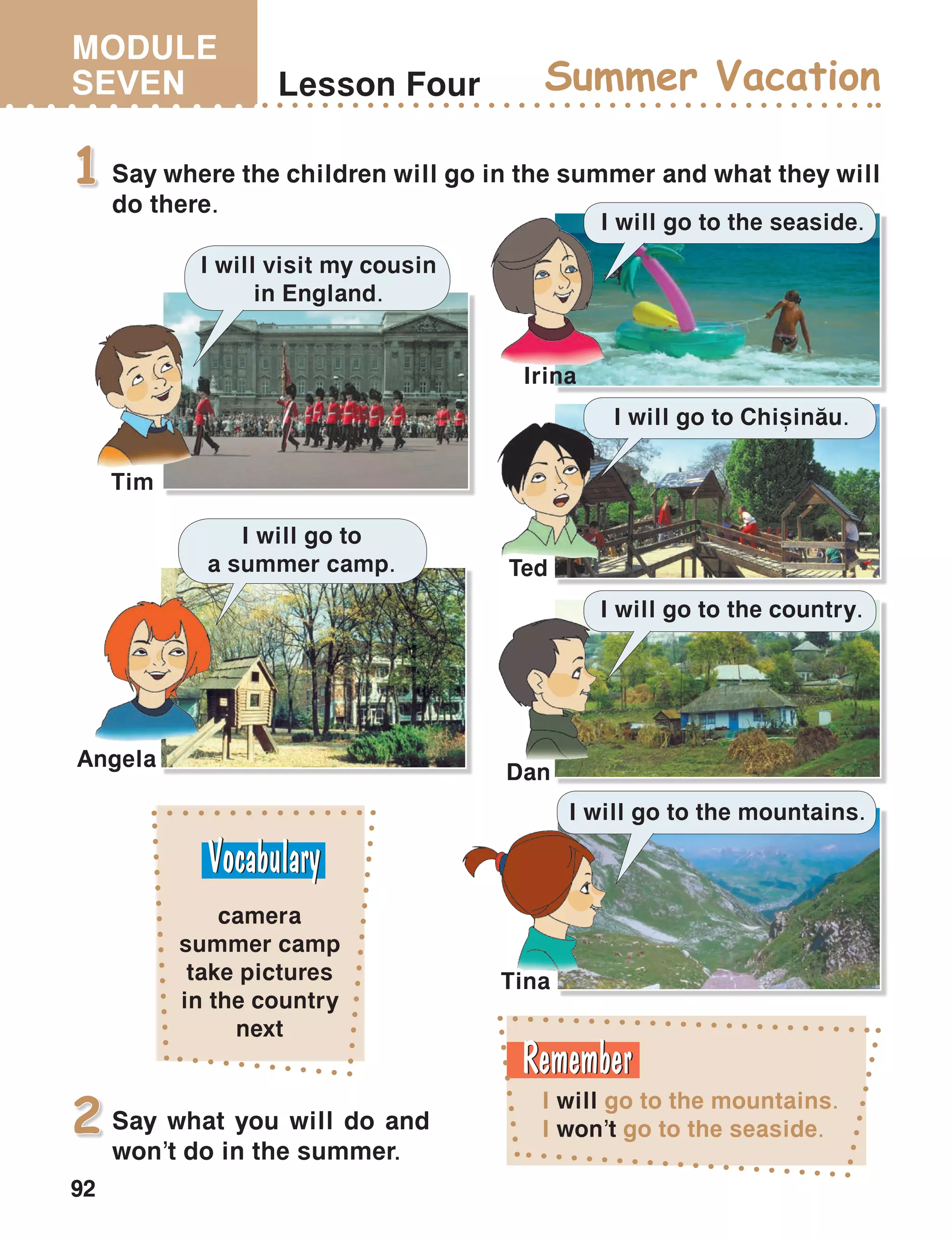 MODULE
SEVEN
92
Lesson Four Summer Vacation
Say where the children will go in the summer and what they will
do there.
1
I will go to the mountains.
I won’t go to the seaside.
camera
summer camp
take pictures
in the country
next
I will go to the mountains.
I will go to the country.
I will go to Chi=in[u.
I will go to the seaside.
I will go to
a summer camp.
I will visit my cousin
in England.
Tim
Irina
Dan
Ted
Angela
Tina
Say what you will do and
won’t do in the summer.
2
 