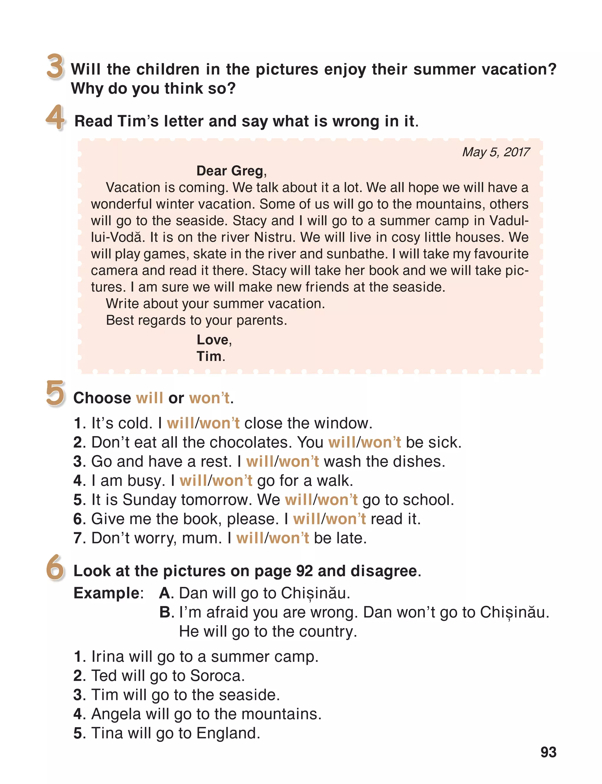 93
Will the children in the pictures enjoy their summer vacation?
Why do you think so?
3
Read Tim’s letter and say what is wrong in it.4
Choose will or won’t.
1. It’s cold. I will/won’t close the window.
2. Don’t eat all the chocolates. You will/won’t be sick.
3. Go and have a rest. I will/won’t wash the dishes.
4. I am busy. I will/won’t go for a walk.
5. It is Sunday tomorrow. We will/won’t go to school.
6. Give me the book, please. I will/won’t read it.
7. Don’t worry, mum. I will/won’t be late.
5
Look at the pictures on page 92 and disagree.
Example:	 A.	Dan will go to Chi=in[u.
	 B.	I’m afraid you are wrong. Dan won’t go to Chi=in[u.
		 He will go to the country.
1. Irina will go to a summer camp.
2. Ted will go to Soroca.
3. Tim will go to the seaside.
4. Angela will go to the mountains.
5. Tina will go to England.
6
May 5, 2017
	 Dear Greg,
Vacation is coming. We talk about it a lot. We all hope we will have a
wonderful winter vacation. Some of us will go to the mountains, others
will go to the seaside. Stacy and I will go to a summer camp in Vadul-
lui-Vod[. It is on the river Nistru. We will live in cosy little houses. We
will play games, skate in the river and sunbathe. I will take my favourite
camera and read it there. Stacy will take her book and we will take pic-
tures. I am sure we will make new friends at the seaside.
Write about your summer vacation.
Best regards to your parents.
			 Love,
			Tim.
 