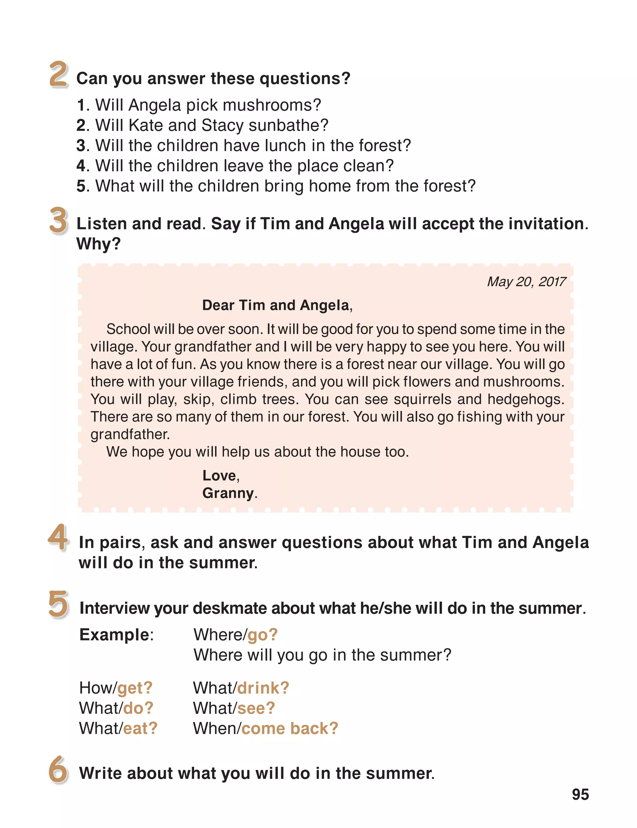 95
Listen and read. Say if Tim and Angela will accept the invitation.
Why?
3
In pairs, ask and answer questions about what Tim and Angela
will do in the summer.
4
Interview your deskmate about what he/she will do in the summer.
Example:	Where/go?
	 Where will you go in the summer?
How/get?
What/do?
What/eat?
5
Write about what you will do in the summer.6
May 20, 2017
	 Dear Tim and Angela,
School will be over soon. It will be good for you to spend some time in the
village. Your grandfather and I will be very happy to see you here. You will
have a lot of fun. As you know there is a forest near our village. You will go
there with your village friends, and you will pick flowers and mushrooms.
You will play, skip, climb trees. You can see squirrels and hedgehogs.
There are so many of them in our forest. You will also go fishing with your
grandfather.
We hope you will help us about the house too.
			 Love,
			Granny.
Can you answer these questions?
1. Will Angela pick mushrooms?
2. Will Kate and Stacy sunbathe?
3. Will the children have lunch in the forest?
4. Will the children leave the place clean?
5. What will the children bring home from the forest?
2
What/drink?
What/see?
When/come back?
 
