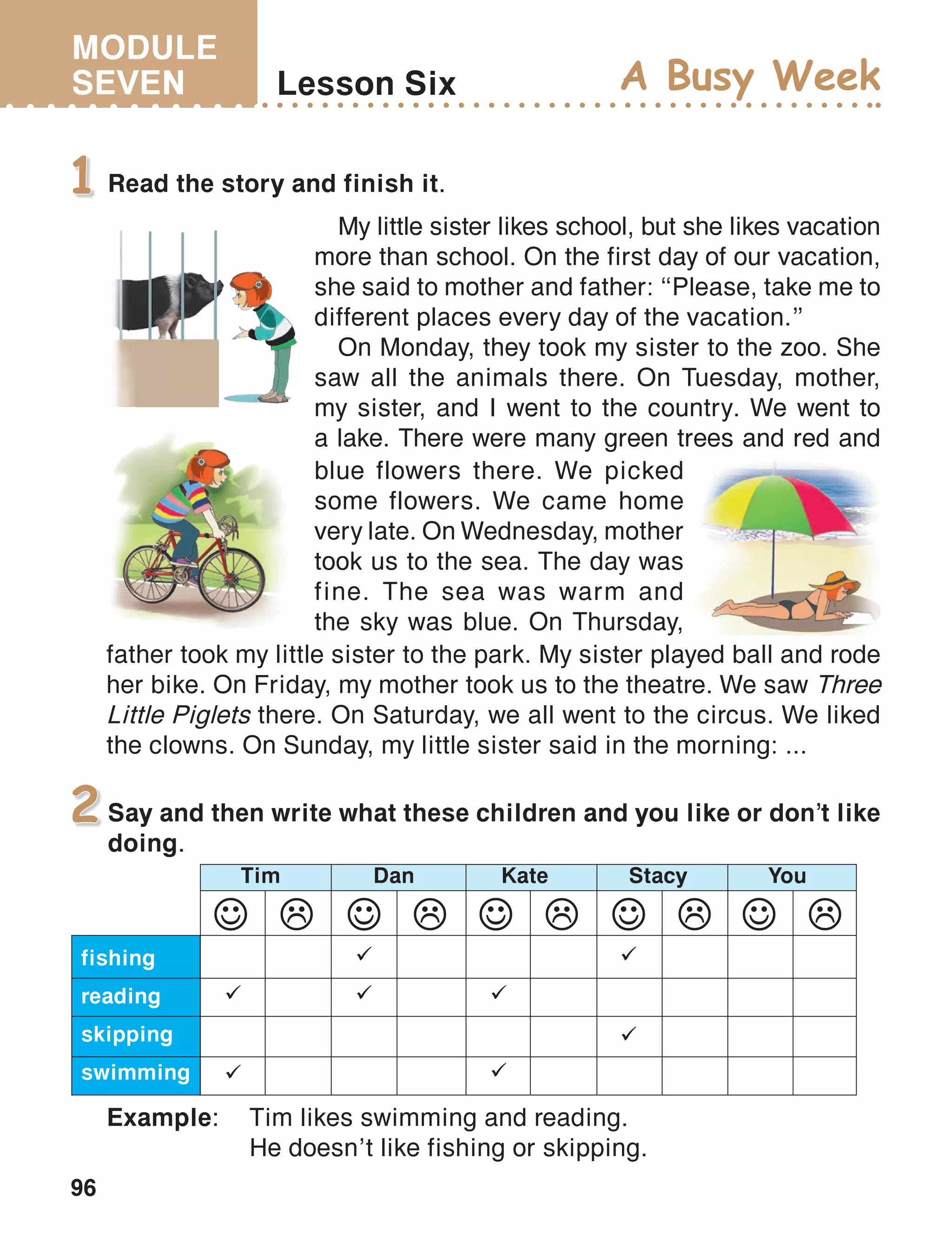 MODULE
SEVEN
96
Lesson Six A Busy Week
Read the story and finish it.1
Say and then write what these children and you like or don’t like
doing.
2
Example:	 Tim likes swimming and reading.
	 He doesn’t like fishing or skipping.
fishing
reading
skipping
swimming
Tim Dan Kate Stacy You

 





My little sister likes school, but she likes vacation
more than school. On the first day of our vacation,
she said to mother and father: ‘‘Please, take me to
different places every day of the vacation.’’
On Monday, they took my sister to the zoo. She
saw all the animals there. On Tuesday, mother,
my sister, and I went to the country. We went to
a lake. There were many green trees and red and
blue flowers there. We picked
some flowers. We came home
very late. On Wednesday, mother
took us to the sea. The day was
fine. The sea was warm and
the sky was blue. On Thursday,
father took my little sister to the park. My sister played ball and rode
her bike. On Friday, my mother took us to the theatre. We saw Three
Little Piglets there. On Saturday, we all went to the circus. We liked
the clowns. On Sunday, my little sister said in the morning: ...
 