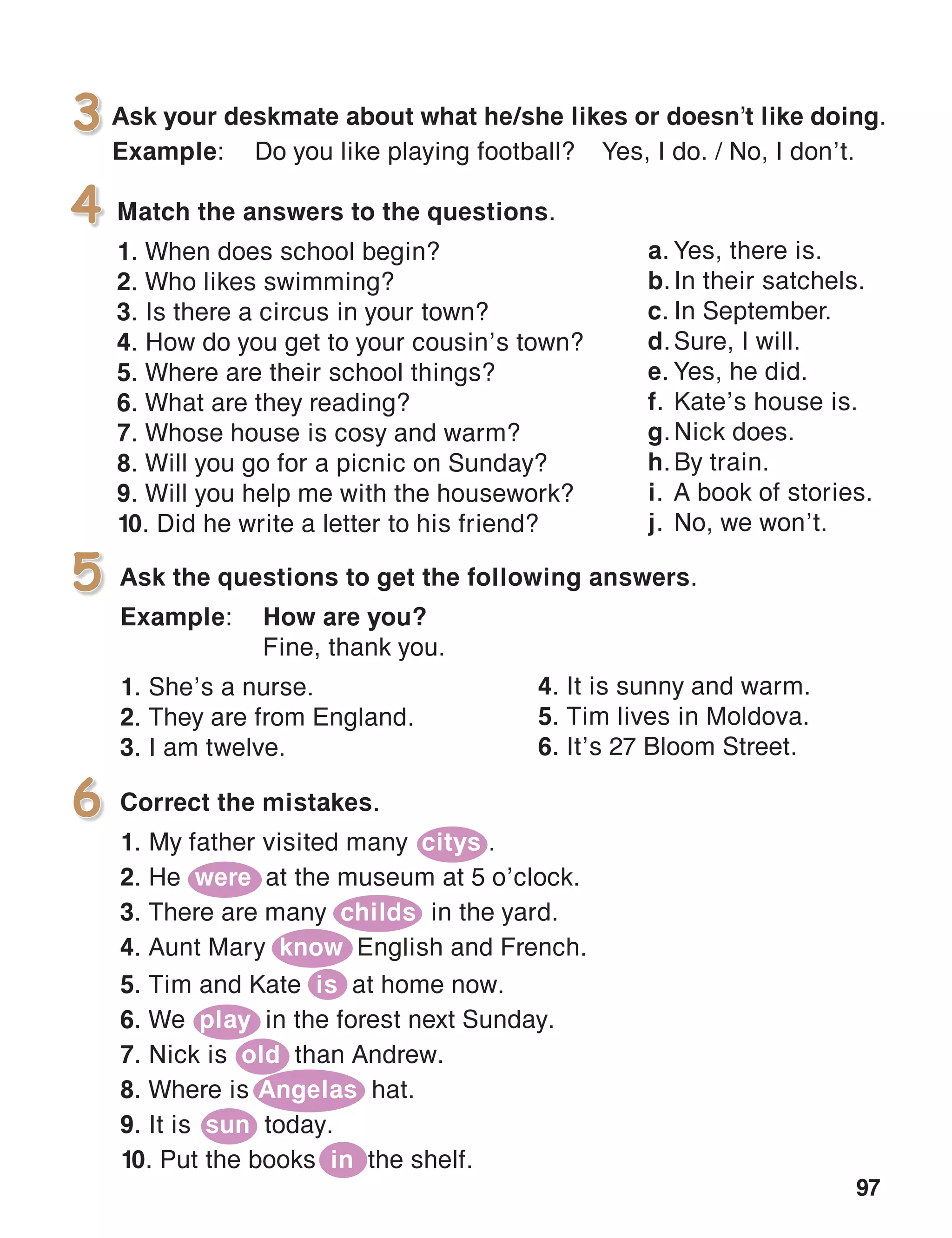 97
Match the answers to the questions.
1. When does school begin?
2. Who likes swimming?
3. Is there a circus in your town?
4. How do you get to your cousin’s town?
5. Where are their school things?
6. What are they reading?
7. Whose house is cosy and warm?
8. Will you go for a picnic on Sunday?
9. Will you help me with the housework?
10. Did he write a letter to his friend?
4
Ask the questions to get the following answers.
Example:	 How are you?
	 Fine, thank you.
1. She’s a nurse.
2. They are from England.
3. I am twelve.
5
6
Ask your deskmate about what he/she likes or doesn’t like doing.
Example:	 Do you like playing football?	 Yes, I do. / No, I don’t.
3
4. It is sunny and warm.
5. Tim lives in Moldova.
6. It’s 27 Bloom Street.
Correct the mistakes.
1. My father visited many citys .
2. He were at the museum at 5 o’clock.
3. There are many childs in the yard.
4. Aunt Mary know English and French.
5. Tim and Kate is at home now.
6. We play in the forest next Sunday.
7. Nick is old than Andrew.
8. Where is Angelas hat.
9. It is sun today.
10. Put the books in the shelf.
a.	Yes, there is.
b.	In their satchels.
c.	In September.
d.	Sure, I will.
e.	Yes, he did.
f.	Kate’s house is.
g.	Nick does.
h.	By train.
i.	A book of stories.
j.	No, we won’t.
 