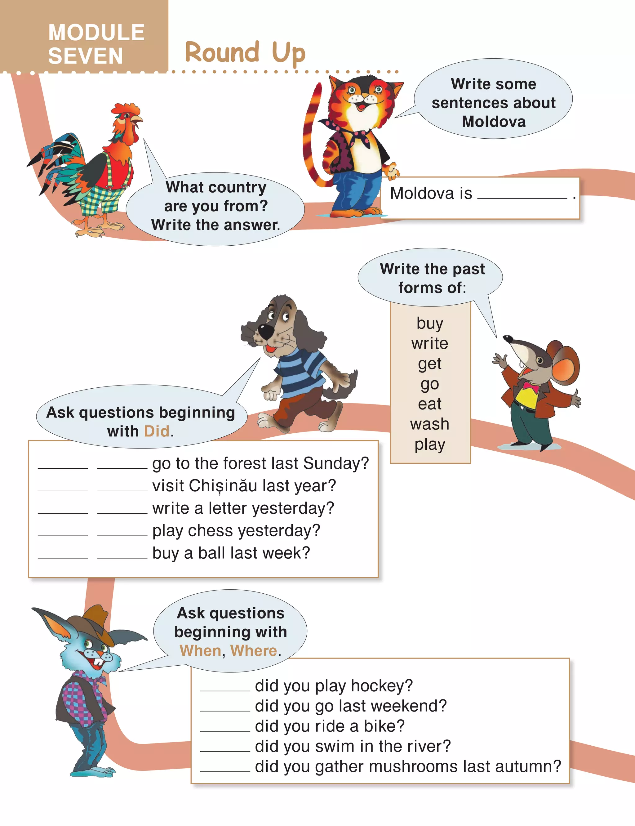 Round Up
What country
are you from?
Write the answer.
Write some
sentences about
Moldova
Moldova is .
Write the past
forms of:
buy
write
get
go
eat
wash
play
go to the forest last Sunday?
visit Chi=in[u last year?
write a letter yesterday?
play chess yesterday?
buy a ball last week?
Ask questions beginning
with Did.
Ask questions
beginning with
When, Where.
did you play hockey?
did you go last weekend?
did you ride a bike?
did you swim in the river?
did you gather mushrooms last autumn?
MODULE
SEVEN
 