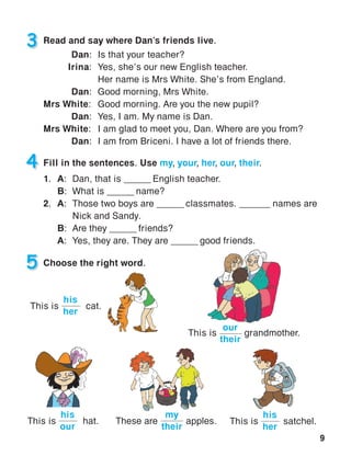 9
3 Read and say where Dan’s friends live.
Dan:	 Is that your teacher?
Irina:	 Yes, she’s our new English teacher.
	 Her name is Mrs White. She’s from England.
Dan:	 Good morning, Mrs White.
Mrs White:	 Good morning. Are you the new pupil?
Dan:	 Yes, I am. My name is Dan.
Mrs White:	 I am glad to meet you, Dan. Where are you from?
Dan:	 I am from Briceni. I have a lot of friends there.
4 Fill in the sentences. Use my, your, her, our, their.
1.	A:	Dan, that is ______ English teacher.
	B:	 What is ______ name?
2.	A:	 Those two boys are ______ classmates. ______ names are
			 Nick and Sandy.
	B:	 Are they ______ friends?
	 A:	 Yes, they are. They are ______ good friends.
5 Choose the right word.
This is	 satchel.
his
her
This is	 cat.
his
her
This is	 hat.
his
our
These are	 apples.
my
their
This is	 grandmother.
our
their
 