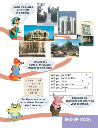 END-OF- BOOK
Name the places
of interest
in Chi=in[u.
What is the
name of the puppet
theatre in Chi=in[u?
v t a a c n o i
u m s m r e
v r e i r
r f t s e o
s f i h
Will you go to the ?
Will you bathe in the ?
Will you make ?
Will you play on the ?
Will you collect and
?
Put the letters in or-
der and read the words
about summer.
Complete the
questions and interview
your deskmate.
 