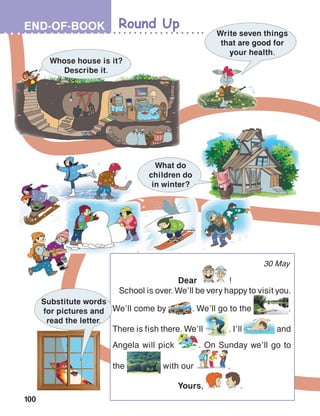 100
Round UpEND-OF-BOOK
30 May
	Dear !
School is over. We’ll be very happy to visit you.
We’ll come by . We’ll go to the .
There is fish there. We’ll . I’ll and
Angela will pick . On Sunday we’ll go to
the with our .
	Yours, .
Whose house is it?
Describe it.
Write seven things
that are good for
your health.
Substitute words
for pictures and
read the letter.
What do
children do
in winter?
 