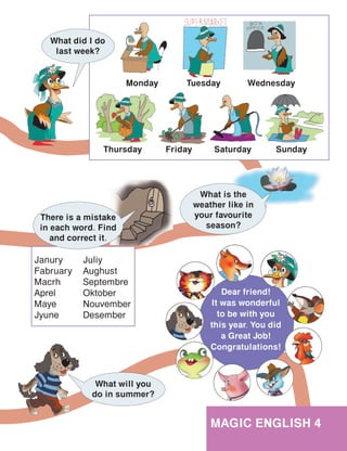 101
MAGIC ENGLISH 4
Dear friend!
It was wonderful
to be with you
this year. You did
a Great Job!
Congratulations!
What is the
weather like in
your favourite
season?
Janury
Fabruary
Macrh
Aprel
Maye
Jyune
Juliy
Aughust
Septembre
Oktober
Nouvember
Desember
There is a mistake
in each word. Find
and correct it.
What will you
do in summer?
What did I do
last week?
Wednesday
Friday
Monday
Thursday
Tuesday
SundaySaturday
 