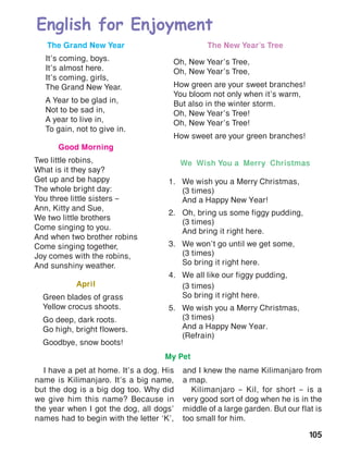 105
English for Enjoyment
The New Year’s Tree
Oh, New Year’s Tree,
Oh, New Year’s Tree,
How green are your sweet branches!
You bloom not only when it’s warm,
But also in the winter storm.
Oh, New Year’s Tree!
Oh, New Year’s Tree!
How sweet are your green branches!
The Grand New Year
It’s coming, boys.
It’s almost here.
It’s coming, girls,
The Grand New Year.
A Year to be glad in,
Not to be sad in,
A year to live in,
To gain, not to give in.
Good Morning
Two little robins,
What is it they say?
Get up and be happy
The whole bright day:
You three little sisters –
Ann, Kitty and Sue,
We two little brothers
Come singing to you.
And when two brother robins
Come singing together,
Joy comes with the robins,
And sunshiny weather.
April
Green blades of grass
Yellow crocus shoots.
Go deep, dark roots.
Go high, bright flowers.
Goodbye, snow boots!
We Wish You a Merry Christmas
1.	 We wish you a Merry Christmas,
	 (3 times)
	 And a Happy New Year!
2.	 Oh, bring us some figgy pudding,
	 (3 times)
	 And bring it right here.
3.	 We won’t go until we get some,
	 (3 times)
	 So bring it right here.
4.	 We all like our figgy pudding,
	 (3 times)
	 So bring it right here.
5.	 We wish you a Merry Christmas,
	 (3 times)
	 And a Happy New Year.
	(Refrain)
My Pet
I have a pet at home. It’s a dog. His
name is Kilimanjaro. It’s a big name,
but the dog is a big dog too. Why did
we give him this name? Because in
the year when I got the dog, all dogs’
names had to begin with the letter ‘K’,
and I knew the name Kilimanjaro from
a map.
Kilimanjaro – Kil, for short – is a
very good sort of dog when he is in the
middle of a large garden. But our flat is
too small for him.
 