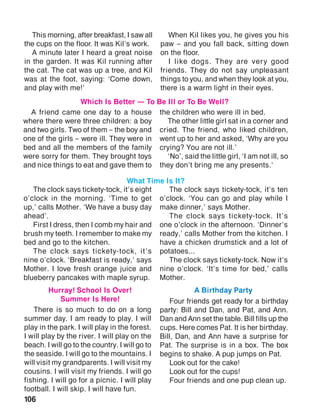 106
A friend came one day to a house
where there were three children: a boy
and two girls. Two of them – the boy and
one of the girls – were ill. They were in
bed and all the members of the family
were sorry for them. They brought toys
and nice things to eat and gave them to
the children who were ill in bed.
The other little girl sat in a corner and
cried. The friend, who liked children,
went up to her and asked, ‘Why are you
crying? You are not ill.’
‘No’, said the little girl, ‘I am not ill, so
they don’t bring me any presents.‘
Which Is Better — To Be Ill or To Be Well?
This morning, after breakfast, I saw all
the cups on the floor. It was Kil’s work.
A minute later I heard a great noise
in the garden. It was Kil running after
the cat. The cat was up a tree, and Kil
was at the foot, saying: ‘Come down,
and play with me!’
When Kil likes you, he gives you his
paw – and you fall back, sitting down
on the floor.
I like dogs. They are very good
friends. They do not say unpleasant
things to you, and when they look at you,
there is a warm light in their eyes.
The clock says tickety-tock, it’s eight
o’clock in the morning. ‘Time to get
up,’ calls Mother. ‘We have a busy day
ahead’.
First I dress, then I comb my hair and
brush my teeth. I remember to make my
bed and go to the kitchen.
The clock says tickety-tock, it’s
nine o’clock. ‘Breakfast is ready,’ says
Mother. I love fresh orange juice and
blueberry pancakes with maple syrup.
The clock says tickety-tock, it’s ten
o’clock. ‘You can go and play while I
make dinner,’ says Mother.
The clock says tickety-tock. It’s
one o’clock in the afternoon. ‘Dinner’s
ready,’ calls Mother from the kitchen. I
have a chicken drumstick and a lot of
potatoes...
The clock says tickety-tock. Now it’s
nine o’clock. ‘It’s time for bed,’ calls
Mother.
What Time Is It?
There is so much to do on a long
summer day. I am ready to play. I will
play in the park. I will play in the forest.
I will play by the river. I will play on the
beach. I will go to the country. I will go to
the seaside. I will go to the mountains. I
will visit my grandparents. I will visit my
cousins. I will visit my friends. I will go
fishing. I will go for a picnic. I will play
football. I will skip. I will have fun.
Four friends get ready for a birthday
party: Bill and Dan, and Pat, and Ann.
Dan and Ann set the table. Bill fills up the
cups. Here comes Pat. It is her birthday.
Bill, Dan, and Ann have a surprise for
Pat. The surprise is in a box. The box
begins to shake. A pup jumps on Pat.
Look out for the cake!
Look out for the cups!
Four friends and one pup clean up.
Hurray! School Is Over!
Summer Is Here!
A Birthday Party
 