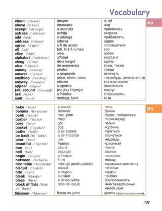 107
bake /bePk/
banana /bá’në:ná/
bank /bèçk/
barber /’bë:bB/
bare /beá/
basket /’bë:skït/
bathe /bíâ/
be back /bi ’bIk/
bear /beB/
beautiful /’bju:tïfl/
bee /bi:/
bell /bel/
begin /bï’gïn/
between /bï’twi:n/
bird table /’bF:dteibl/
biscuit /’bïskPt/
bite /baït/
blank /blèçk/
bless /bles/
block of flats /blOk
Bv ’flIts/
blossom /’blîsám/
a coace
banan=
mal, =rm
frizer
gol
co[
a se sc=lda
a se ]ntoarce
urs
frumos
albin=
clopoel
a ]ncepe
]ntre
m=su= pentru p=s=ri
biscuit
a mu[ca
loc liber
a binecuv]nta
bloc de locuit
floare de pom
печь
банан
берег, побережье
парикмахер
голый
корзина
купаться
вернуться
медведь
красивый
пчела
звонок
начинать
между
кормушка для птиц
печенье
кусать
пробел
благословлять
многоквартирный
жилой дом
цветок (фруктового дерева)
about /á’baMt/
above /á’bãv/
accept /ák’sept/
actress /’IktrBs/
add /èd/
address /á’dres/
agree /á’gri:/
all /A:l/
alley /’èli/
alphabet /’èlfábet/
along /á’lîç/
also /’A:lsBM/
among /B’mDH/
answer /’ë:nsá/
anything /’enPJPH/
anyway /’enïweï/
appear /á’pïá/
(all) around /á’raMnd/
ask /ë:sk/
aunt /ë:nt/
despre
deasupra
a accepta
actri=
a ad=uga
adres=
a fi de acord
toi, toat= lumea
alee
alfabet
de-a lungul
de asemenea
printre
a r=spunde
orice, nimic, ceva
oricum
a ap=rea
(de jur) ]mprejur
a ]ntreba
m=tu[=, tanti
о, об
над
принимать
актриса
прибавлять
адрес
соглашаться
все
аллея
алфавит
вдоль
тоже, также
среди
отвечать
что-нибудь, ничего, что-то
так или иначе
появляться
вокруг
спрашивать
тётя
Vocabulary
Aa
Bb
 